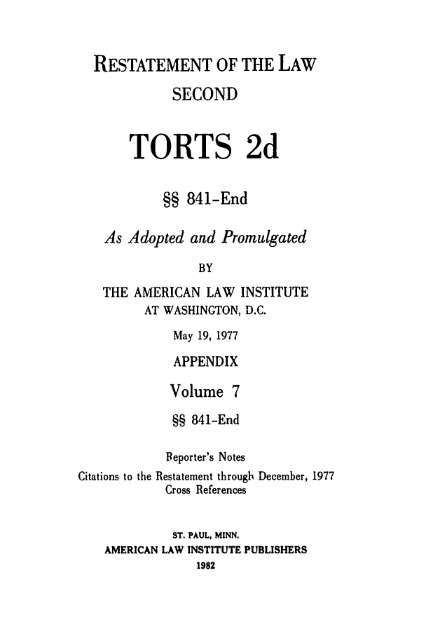 handle is hein.ali/restate0117 and id is 1 raw text is: RESTATEMENT OF THE LAWSECONDTORTS 2d§§ 841-EndAs Adopted and PromulgatedBYTHE AMERICAN LAW INSTITUTEAT WASHINGTON, D.C.May 19, 1977APPENDIXVolume 7§§ 841-EndReporter's NotesCitations to the Restatement throughCross ReferencesDecember, 1977ST. PAUL, MINN.AMERICAN LAW INSTITUTE PUBLISHERS1982
