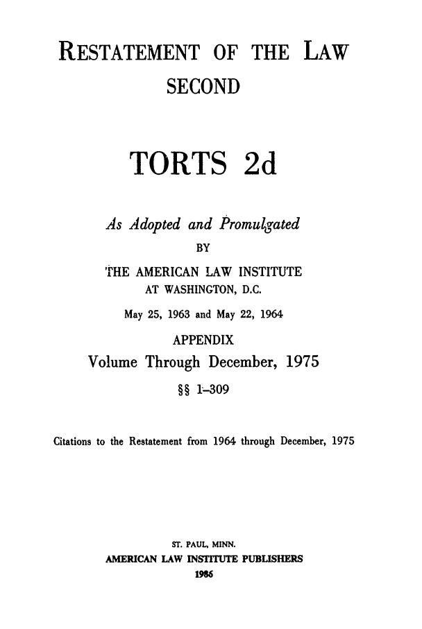 handle is hein.ali/restate0118 and id is 1 raw text is: RESTATEMENT OF THE LAWSECONDTORTS 2dAs Adopted and PromulgatedBYTHE AMERICAN LAW INSTITUTEAT WASHINGTON, D.C.May 25, 1963 and May 22, 1964APPENDIXVolume Through December, 1975§§ 1--309Citations to the Restatement from 1964 through December, 1975ST. PAUL, MINN.AMERICAN LAW INSTITUTE PUBLISHERS196