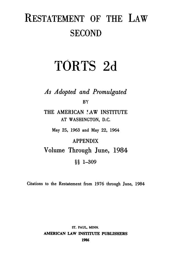 handle is hein.ali/restate0119 and id is 1 raw text is: RESTATEMENT OF THE LAWSECONDTORTS 2dAs Adopted and PromulgatedBYTHE AMERICAN ! AW INSTITUTEAT WASHINGTON, D.C.May 25, 1963 and May 22, 1964APPENDIXVolume Through June,1984§§ 1-309Citations to the Restatement from 1976 through June, 1984ST. PAUL, MINN.AMERICAN LAW INSIUTE PUBISHERS1986