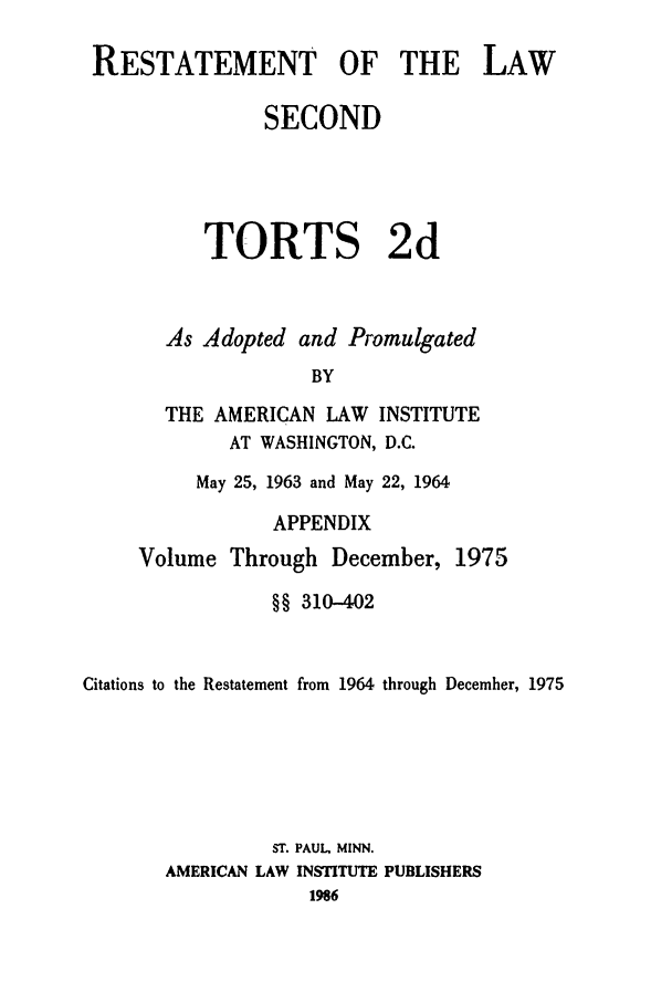 handle is hein.ali/restate0120 and id is 1 raw text is: RESTATEMENT OF THE LAWSECONDTORTS 2dAs Adopted and PromulgatedBYTHE AMERICAN LAW INSTITUTEAT WASHINGTON, D.C.May 25, 1963 and May 22, 1964APPENDIXVolume Through December, 1975§§ 310-402Citations to the Restatement from 1964 through December, 1975ST. PAUL MINN.AMERICAN LAW INSTITUTE PUBLISHERS1986