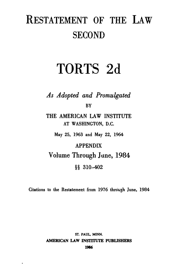 handle is hein.ali/restate0121 and id is 1 raw text is: RESTATEMENT OF THE LAWSECONDTORTS 2dAs Adopted and PromulgatedBYTHE AMERICAN LAW INSTITUTEAT WASHINGTON, D.C.May 25, 1963 and May 22, 1964APPENDIXVolume Through June, 1984§§ 310-402Citations to the Restatement from 1976 throdqh June, 1984ST. PAUL, MNN.AMERICAN LAW INSTMU PUBLISHERS1986