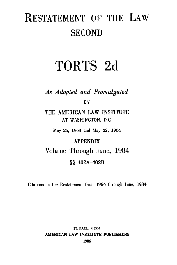 handle is hein.ali/restate0122 and id is 1 raw text is: RESTATEMENT OF THE LAWSECONDTORTS 2dAs Adopted and PromulgatedBYTHE AMERICAN LAW INSTITUTEAT WASHINGTON, D.C.May 25, 1963 and May 22, 1964APPENDIXVolume Through June,1984§§ 402A-402BCitations to the Restatement from 1964 through June, 1984ST. PAUL, MINN.AMERICAN LAW INSTITUTE PUBLISHERS1986