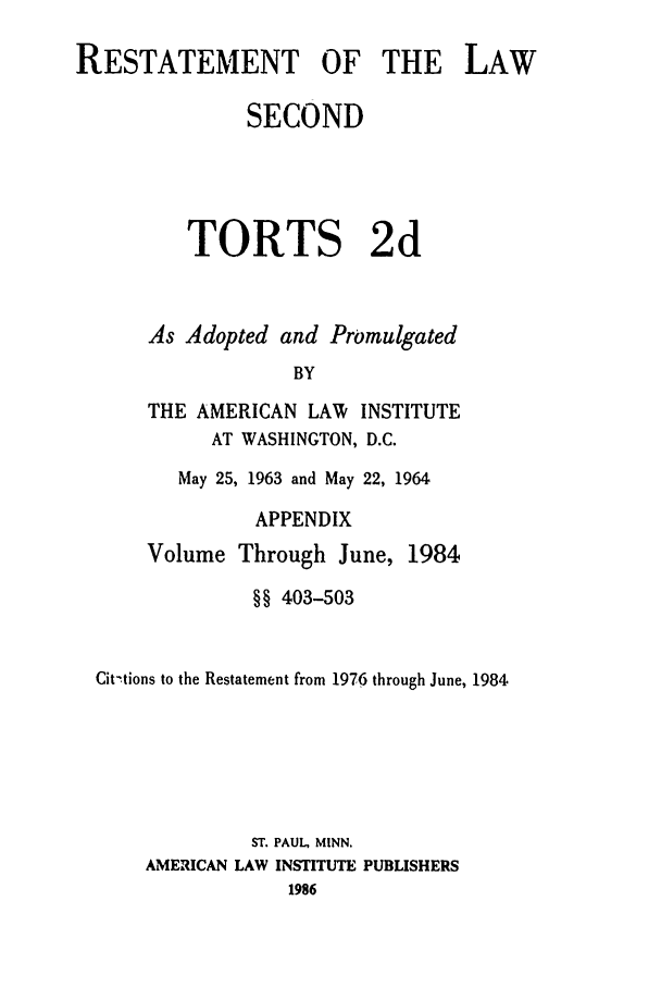 handle is hein.ali/restate0124 and id is 1 raw text is: RESTATEMENT OF THE LAWSECONDTORTS 2dAs Adopted and PromulgatedBYTHE AMERICAN LAW INSTITUTEAT WASHINGTON, D.C.May 25, 1963 and May 22, 1964APPENDIXVolume Through June, 1984§§ 403-503Cit-,tions to the Restatement from 1976 through June, 1984ST. PAUL, MINN.AMERICAN LAW INSTITUTE PUBLISHERS1986