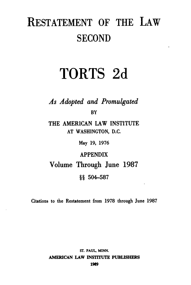 handle is hein.ali/restate0125 and id is 1 raw text is: RESTATEMENT OF THE LAWSECONDTORTS 2dAs Adopted and PromulgatedBYTHE AMERICAN LAW INSTITUTEAT WASHINGTON, D.C.May 19, 1976APPENDIXVolume Through June 1987§§ 504-587Citations to the Restatement from 1978 through June 1987ST. PAUL, MINN.AMERICAN LAW INSiTUTE PUBLISHERS1969