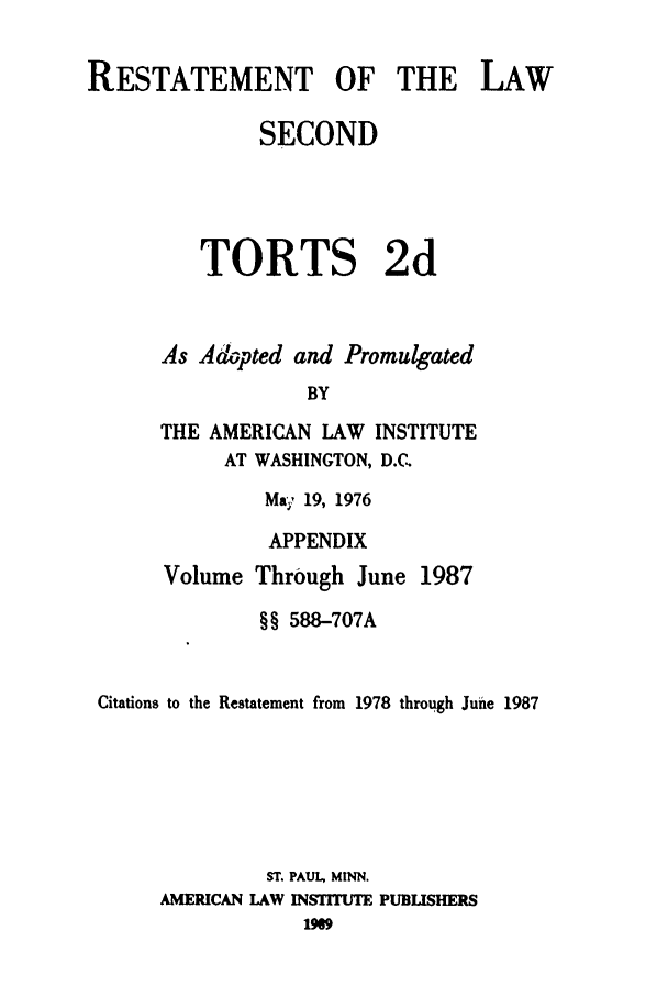 handle is hein.ali/restate0126 and id is 1 raw text is: RESTATEMENT OF THE LAWSECONDTORTS 2dAs Adopted and PromulgatedBYTHE AMERICAN LAW INSTITUTEAT WASHINGTON, D.C.Ma; 19, 1976APPENDIXVolume Through June 1987§§ 588-707ACitations to the Restatement from 1978 through June 1987ST. PAUL, MINN.AMERICAN LAW INSTITUTE PUBLISHERS1969