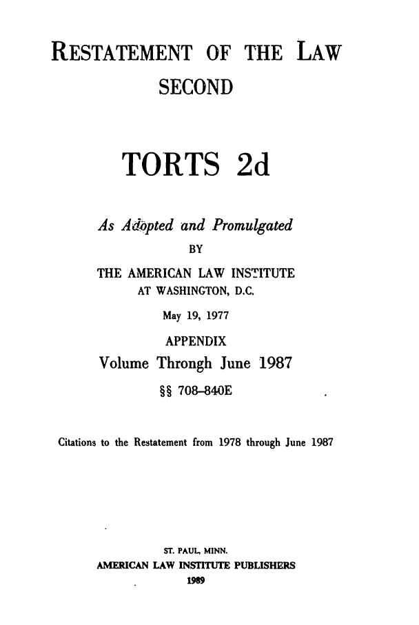 handle is hein.ali/restate0127 and id is 1 raw text is: RESTATEMENT OF THE LAWSECONDTORTS 2dAs Adopted and PromulgatedBYTHE AMERICAN LAW INSTITUTEAT WASHINGTON, D.C.May 19, 1977APPENDIXVolume Through June 1987§§ 708-840ECitations to the Restatement from 1978 through June 1987ST. PAUL, MINN,AMERICAN LAW INSTITUTE PUBLISHERSM9