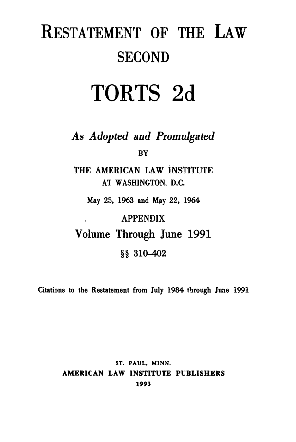 handle is hein.ali/restate0129 and id is 1 raw text is: RESTATEMENT OF THE LAW              SECOND         TORTS 2d      As Adopted and Promulgated                  BY      THE AMERICAN LAW iNSTITUTE            AT WASHINGTON, D.C.May 25, 1963 and Mgy 22, 1964      APPENDIXVolume Through June1991                §§ 310-402Citations to the Restatement from July 1984 through June 1991               ST. PAUL, MINN.     AMERICAN LAW INSTITUTE PUBLISHERS                   1993