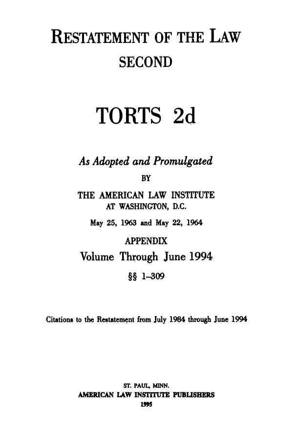 handle is hein.ali/restate0130 and id is 1 raw text is: RESTATEMENT OF THE LAWSECONDTORTS 2dAs Adopted and PromulgatedBYTHE AMERICAN LAW INSTITUTEAT WASHINGTON, D.C.May 25, 1963 and May 22, 1964APPENDIXVolume Through June 1994§§ 1-309Citations to the Restatement from July 1984 through June 1994ST. PAUl, MINN.AMERICAN LAW IN9FFMUTE PUBLISHEPS