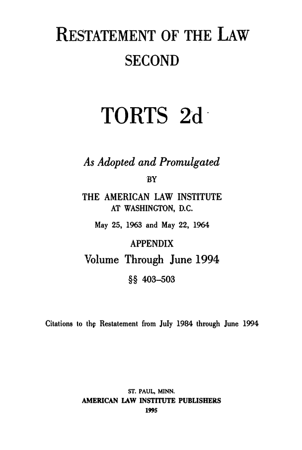 handle is hein.ali/restate0131 and id is 1 raw text is: RESTATEMENT OF THE LAWSECONDTORTS 2dAs Adopted and Promulgated'BYTHE AMERICAN LAWAT WASHINGTON,INSTITUTED.C.May 25, 1963 and May 22, 1964APPENDIXVolume Through June 1994§§ 403-503Citations to thp Restatement from July 1984 through June 1994ST. PAUL, MINN.AMERICAN LAW INSTITUTE PUBLISHERS