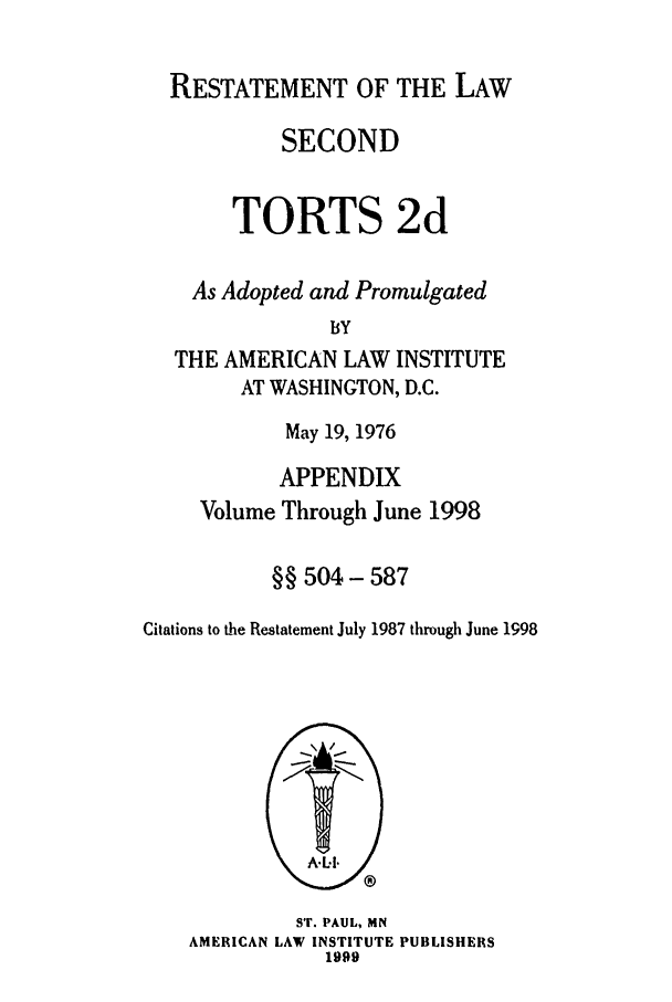 handle is hein.ali/restate0133 and id is 1 raw text is: RESTATEMENT OF THE LAWSECONDTORTS 2dAs Adopted and PromulgatedBYTHE AMERICAN LAW INSTITUTEAT WASHINGTON, D.C.May 19, 1976APPENDIXVolume Through June 1998§§ 504- 587Citations to the Restatement July 1987 through June 1998ST. PAUL, MNAMERICAN LAW INSTITUTE PUBLISHERS1999