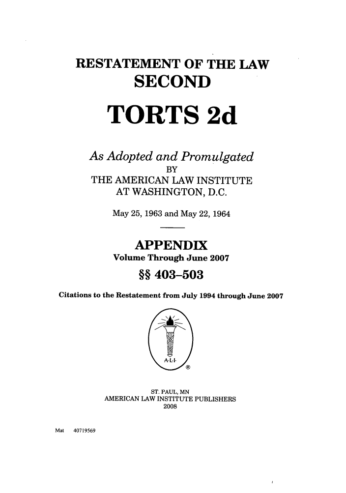 handle is hein.ali/restate0137 and id is 1 raw text is: RESTATEMENT OF THE LAWSECONDTORTS 2dAs Adopted and PromulgatedBYTHE AMERICAN LAW INSTITUTEAT WASHINGTON, D.C.May 25, 1963 and May 22, 1964APPENDIXVolume Through June 2007§§ 403-503Citations to the Restatement from July 1994 through June 2007ST. PAUL, MNAMERICAN LAW INSTITUTE PUBLISHERS2008Mat   40719569