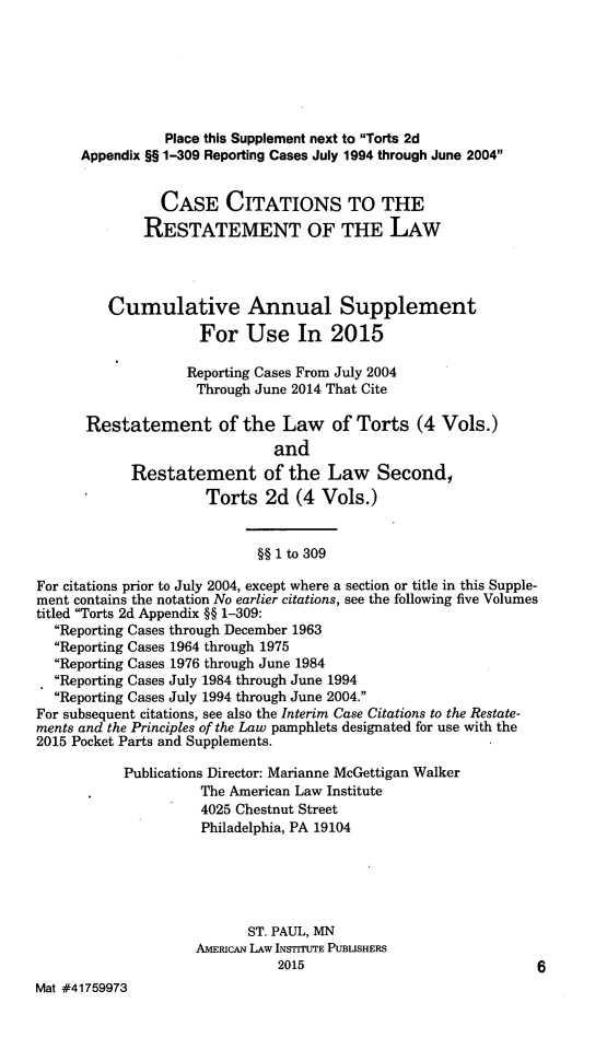 handle is hein.ali/restate0140 and id is 1 raw text is:                  Place this Supplement next to Torts 2d      Appendix §§ 1-309 Reporting Cases July 1994 through June 2004                CASE CITATIONS TO THE              RESTATEMENT OF THE LAW         Cumulative Annual Supplement                     For Use In 2015                   Reporting Cases From July 2004                   Through June 2014 That Cite      Restatement of the Law of Torts (4 Vols.)                              and            Restatement of the Law Second,                      Torts 2d (4 Vols.)                            §§ 1 to 309For citations prior to July 2004, except where a section or title in this Supple-ment contains the notation No earlier citations, see the following five Volumestitled Torts 2d Appendix §§ 1-309:  Reporting Cases through December 1963  Reporting Cases 1964 through 1975  Reporting Cases 1976 through June 1984  Reporting Cases July 1984 through June 1994  Reporting Cases July 1994 through June 2004.For subsequent citations, see also the Interim Case Citations to the Restate-ments and the Principles of the Law pamphlets designated for use with the2015 Pocket Parts and Supplements.           Publications Director: Marianne McGettigan Walker                     The American Law Institute                     4025 Chestnut Street                     Philadelphia, PA 19104                           ST. PAUL, MN                    AMERICAN LAW INSTITUTE PUBLISHERS                               2015                             6Mat #41759973