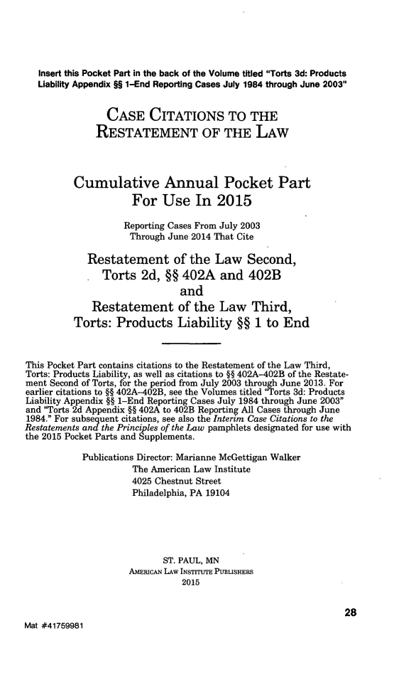 handle is hein.ali/restate0141 and id is 1 raw text is:    Insert this Pocket Part in the back of the Volume titled Torts 3d: Products   Liability Appendix §§ 1-End Reporting Cases July 1984 through June 2003                CASE CITATIONS TO THE              RESTATEMENT OF THE LAW          Cumulative Annual Pocket Part                     For Use In 2015                   Reporting Cases From July 2003                     Through June 2014 That Cite            Restatement of the Law Second,               Torts 2d, §§ 402A and 402B                               and             Restatement of the Law Third,          Torts: Products Liability §§ 1 to EndThis Pocket Part contains citations to the Restatement of the Law Third,Torts: Products Liability, as well as citations to §§ 402A-402B of the Restate-ment Second of Torts, for the period from July 2003 through June 2013. Forearlier citations to §§ 402A-402B, see the Volumes titled Torts 3d: ProductsLiability Appendix §§ 1-End Reporting Cases July 1984 through June 2003and Torts 2d Appendix §§ 402A to 402B Reporting All Cases through June1984. For subsequent citations, see also the Interim Case Citations to theRestatements and the Principles of the Law pamphlets designated for use withthe 2015 Pocket Parts and Supplements.           Publications Director: Marianne McGettigan Walker                     The American Law Institute                     4025 Chestnut Street                     Philadelphia, PA 19104                           ST. PAUL, MN                    AMERICAN LAW INSTITUTE PUBLISHERS                               2015                                                               28Mat #41759981