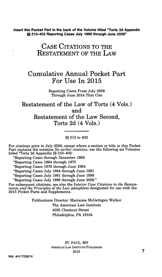 handle is hein.ali/restate0143 and id is 1 raw text is:   Insert this Pocket Part in the back of the Volume titled Torts 2d Appendix         §§ 310-402 Reporting Cases July 1998 through June 2008                CASE CITATIONS TO THE              RESTATEMENT OF THE LAW         Cumulative Annual Pocket Part                     For Use In 2015                   Reporting Cases From July 2008                     Through June 2014 That Cite      Restatement of the Law of Torts (4 Vols.)                               and            Restatement of the Law Second,                      Torts 2d (4 Vols.)                            §§ 310 to 402For citations prior to July 2008, except where a section or title in this PocketPart contains the notation No earlier citations, see the following six Volumestitled Torts 2d Appendix §§ 310-402:  Reporting Cases through December 1963  Reporting Cases 1964 through 1975  Reporting Cases 1976 through June 1984  Reporting Cases July 1984 through June 1991  Reporting Cases July 1991 through June 1998  Reporting Cases July 1998 through June 2008.For subsequent citations, see also the Interim Case Citations to the Restate-ments and the Principles of the Law pamphlets designated for use with the2015 Pocket Parts and Supplements.           Publications Director: Marianne McGettigan Walker                     The American Law Institute                     4025 Chestnut Street                     Philadelphia, PA 19104                           ST. PAUL, MN                     AMERICAN LAW INSTITUTE PUBLISHERS                               2015                              7Mat #41759974