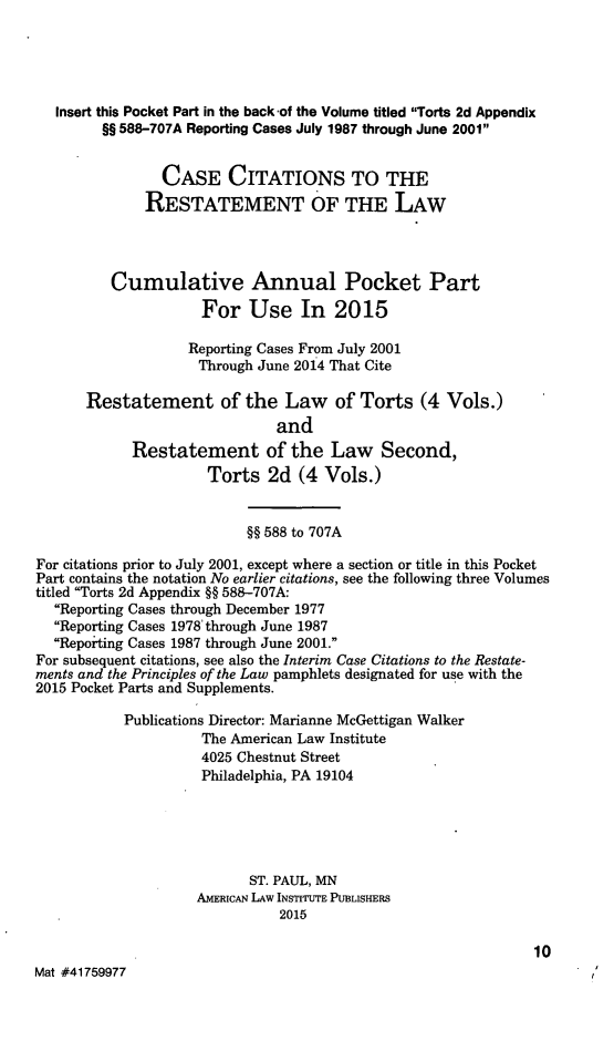 handle is hein.ali/restate0145 and id is 1 raw text is:    Insert this Pocket Part in the backof the Volume titled Torts 2d Appendix         §§ 588-707A Reporting Cases July 1987 through June 2001                CASE CITATIONS TO THE              RESTATEMENT OF THE LAW          Cumulative Annual Pocket Part                     For Use In 2015                   Reporting Cases From July 2001                     Through June 20i4 That Cite      Restatement of the Law of Torts (4 Vols.)                              and            Restatement of the Law Second,                      Torts 2d (4 Vols.)                           §§ 588 to 707AFor citations prior to July 2001, except where a section or title in this PocketPart contains the notation No earlier citations, see the following three Volumestitled Torts 2d Appendix §§ 588-707A:  Reporting Cases through December 1977  Reporting Cases 1978' through June 1987  Reporting Cases 1987 through June 2001.For subsequent citations, see also the Interim Case Citations to the Restate-ments and the Principles of the Law pamphlets designated for use with the2015 Pocket Parts and Supplements.           Publications Director: Marianne McGettigan Walker                     The American Law Institute                     4025 Chestnut Street                     Philadelphia, PA 19104                           ST. PAUL, MN                    AMERICAN LAW INSTITUTE PUBLISHERS                               2015                                                               10Mat #41759977