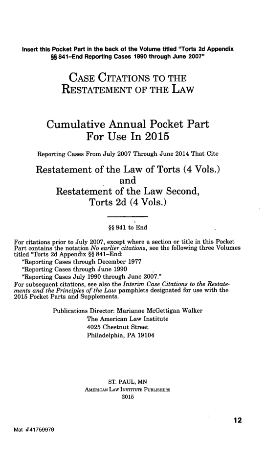 handle is hein.ali/restate0147 and id is 1 raw text is:   Insert this Pocket Part in the back of the Volume titled Torts 2d Appendix           §§ 841-End Reporting Cases 1990 through June 2007                CASE CITATIONS TO THE              RESTATEMENT OF THE LAW         Cumulative Annual Pocket Part                     For Use In 2015       Reporting Cases From July 2007 Through June 2014 That Cite       Restatement of the Law of Torts (4 Vols.)                              and            Restatement of the Law Second,                     Torts 2d (4 Vols.)                           §§ 841 to EndFor citations prior to July 2007, except where a section or title in this PocketPart contains the notation No earlier citations, see the following three Volumestitled Torts 2d Appendix §§ 841-End:  Reporting Cases through December 1977  Reporting Cases through June 1990  Reporting Cases July 1990 through June 2007.For subsequent citations, see also the Interim Case Citations to the Restate-ments and the Principles of the Law pamphlets designated for use with the2015 Pocket Parts and Supplements.           Publications Director: Marianne McGettigan Walker                     The American Law Institute                     4025 Chestnut Street                     Philadelphia, PA 19104                           ST. PAUL, MN                    AMERICAN LAW INSTITUTE PUBLISHERS                               2015                                                               12Mat #41759979