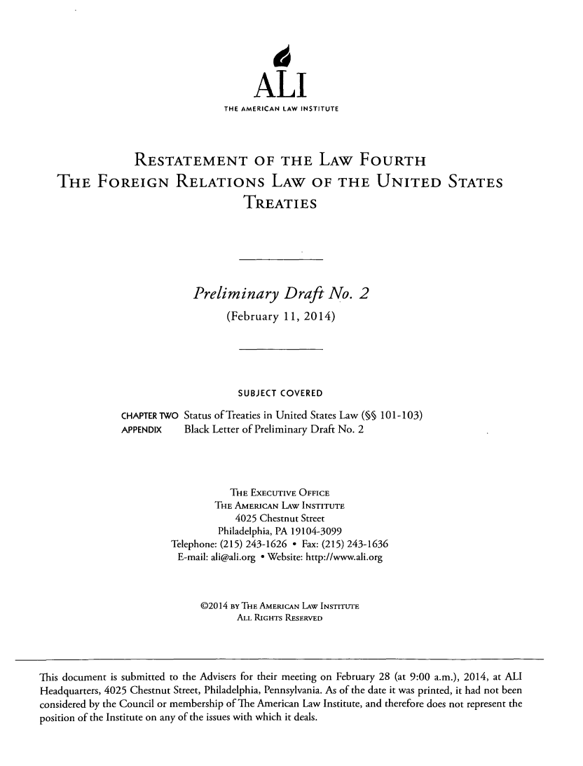 handle is hein.ali/restfourpre0002 and id is 1 raw text is: 6ALITHE AMERICAN LAW INSTITUTERESTATEMENT OF THE LAW FOURTHTHE FOREIGN RELATIONS LAW OF THE UNITED STATESTREATIESPreliminary Draft No. 2(February 11, 2014)SUBJECT COVEREDCHAPTER TWO Status of Treaties in United States Law (§§ 101-103)APPENDIX     Black Letter of Preliminary Draft No. 2THE EXECUTIVE OFFICETHE AMERICAN LAW INSTITUTE4025 Chestnut StreetPhiladelphia, PA 19104-3099Telephone: (215) 243-1626 * Fax: (215) 243-1636E-mail: ali@ali.org * Website: http://www.ali.org@2014 By THE AMERICAN LAW INSTITUTEALL RIGHTS RESERVEDThis document is submitted to the Advisers for their meeting on February 28 (at 9:00 a.m.), 2014, at ALIHeadquarters, 4025 Chestnut Street, Philadelphia, Pennsylvania. As of the date it was printed, it had not beenconsidered by the Council or membership of The American Law Institute, and therefore does not represent theposition of the Institute on any of the issues with which it deals.