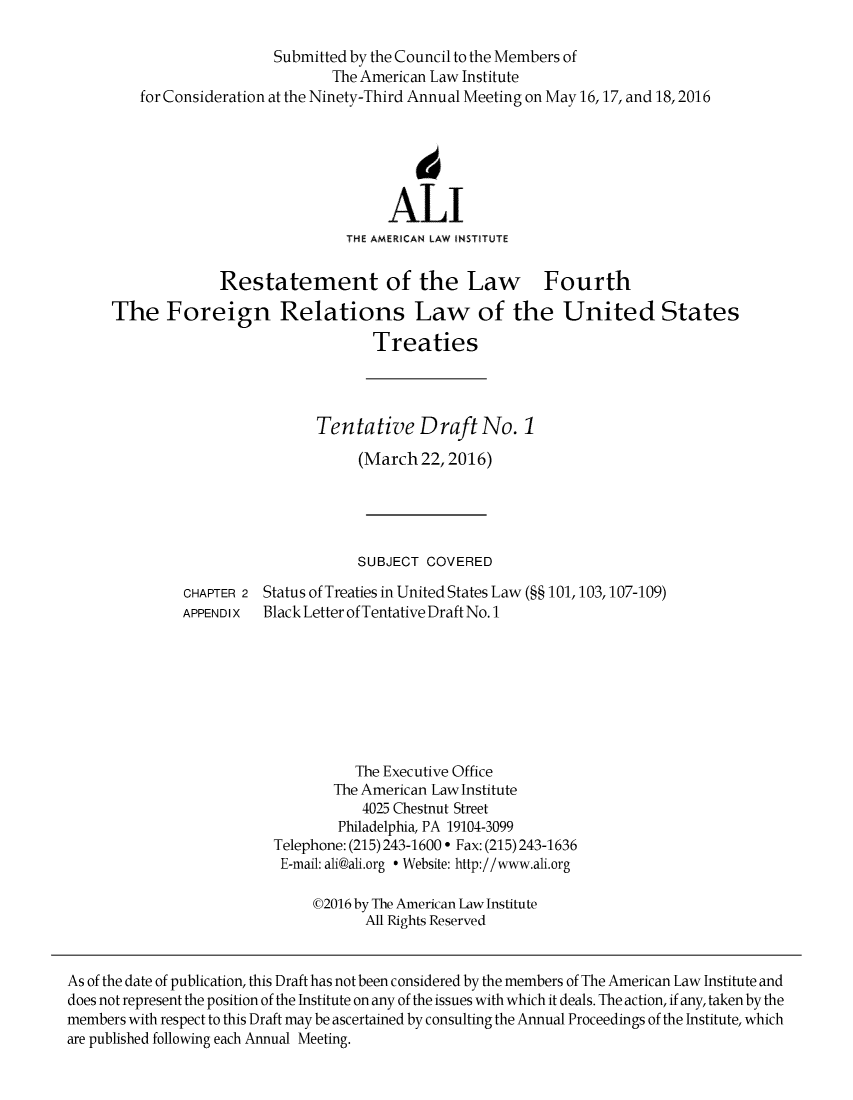 handle is hein.ali/restfourpre0006 and id is 1 raw text is:                           Submitted by the Council to the Members of                                 The American Law Institute         for Consideration at the Ninety-Third Annual Meeting on May 16,17, and 18,2016                                            6                                        ALI                                   THE AMERICAN LAW INSTITUTE                   Restatement of the Law Fourth      The Foreign Relations Law of the United States                                      Treaties                               Tentative Draft No. 1                                    (March 22,2016)                                    SUBJECT COVERED               CHAPTER 2 Status of Treaties in United States Law (§§ 101,103,107-109)               APPENDIX  Black Letter of Tentative Draft No. 1                                    The Executive Office                                 The American Law Institute                                     4025 Chestnut Street                                  Philadelphia, PA 19104-3099                          Telephone: (215) 243-1600 ° Fax: (215) 243-1636                          E-mail: ali@ali.org ° Website: http://www.ali.org                               02016 by The American Law Institute                                     All Rights ReservedAs of the date of publication, this Draft has not been considered by the members of The American Law Institute anddoes not represent the position of the Institute on any of the issues with which it deals. The action, if any, taken by themembers with respect to this Draft may be ascertained by consulting the Annual Proceedings of the Institute, whichare published following each Annual Meeting.