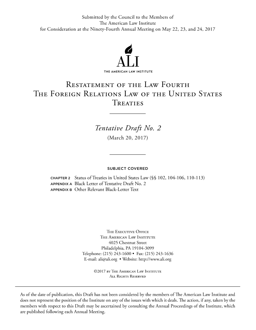 handle is hein.ali/restfourpre0007 and id is 1 raw text is:                           Submitted by the Council to the Members of                                  The American Law Institute         for Consideration at the Ninety-Fourth Annual Meeting on May 22, 23, and 24, 2017                                         ALI                                    THE AMERICAN LAW INSTITUTE                    RESTATEMENT OF THE LAW FOURTH      THE FOREIGN RELATIONs LAW OF THE UNITED STATES                                       TREATIES                                Tentative Draft No. 2                                     (March  20, 2017)                                     SUBJECT  COVERED             CHAPTER 2 Status of Treaties in United States Law (§§ 102, 104-106, 110-113)             APPENDIX A Black Letter of Tentative Draft No. 2             APPENDIX B Other Relevant Black-Letter Text                                     THE EXECUTIVE OFFICE                                  THE AMERICAN LAW INSTITUTE                                      4025 Chestnut Street                                   Philadelphia, PA 19104-3099                          Telephone: (215) 243-1600 * Fax: (215) 243-1636                          E-mail: ali@ali.org * Website: http://www.ali.org                               @2017 BY THE AMERICAN LAW INSTITUTE                                      ALL RIGHTS RESERVEDAs of the date of publication, this Draft has not been considered by the members of The American Law Institute anddoes not represent the position of the Institute on any of the issues with which it deals. The action, if any, taken by themembers with respect to this Draft may be ascertained by consulting the Annual Proceedings of the Institute, whichare published following each Annual Meeting.
