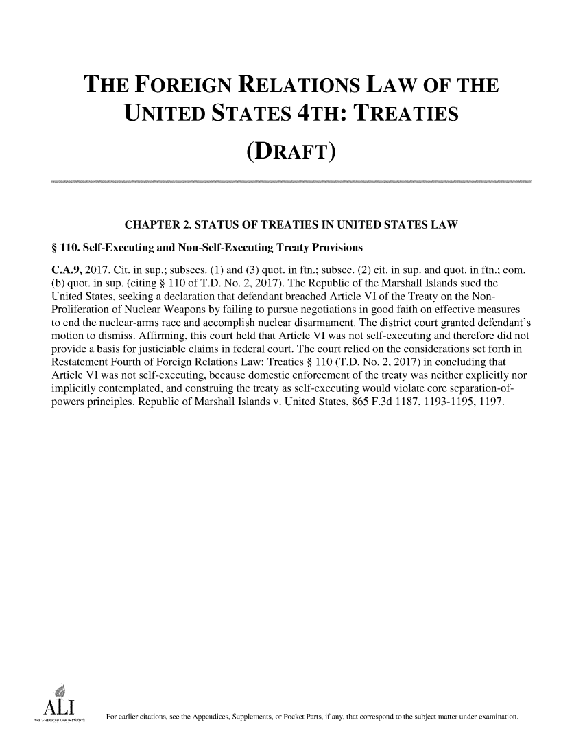 handle is hein.ali/restfourpre0008 and id is 1 raw text is:       THE FOREIGN RELATIONS LAW OF THE              UNITED STATES 4TH: TREATIES                                     (DRAFT)              CHAPTER 2.   STATUS   OF TREATIES IN UNITED STATES LAW§ 110. Self-Executing and Non-Self-Executing Treaty ProvisionsC.A.9, 2017. Cit. in sup.; subsecs. (1) and (3) quot. in ftn.; subsec. (2) cit. in sup. and quot. in ftn.; com.(b) quot. in sup. (citing § 110 of T.D. No. 2, 2017). The Republic of the Marshall Islands sued theUnited States, seeking a declaration that defendant breached Article VI of the Treaty on the Non-Proliferation of Nuclear Weapons by failing to pursue negotiations in good faith on effective measuresto end the nuclear-arms race and accomplish nuclear disarmament. The district court granted defendant'smotion to dismiss. Affirming, this court held that Article VI was not self-executing and therefore did notprovide a basis for justiciable claims in federal court. The court relied on the considerations set forth inRestatement Fourth of Foreign Relations Law: Treaties § 110 (T.D. No. 2, 2017) in concluding thatArticle VI was not self-executing, because domestic enforcement of the treaty was neither explicitly norimplicitly contemplated, and construing the treaty as self-executing would violate core separation-of-powers principles. Republic of Marshall Islands v. United States, 865 F.3d 1187, 1193-1195, 1197.          For earlier citations, see the Appendices, Supplements, or Pocket Parts, if any, that correspond to the subject matter under examination.