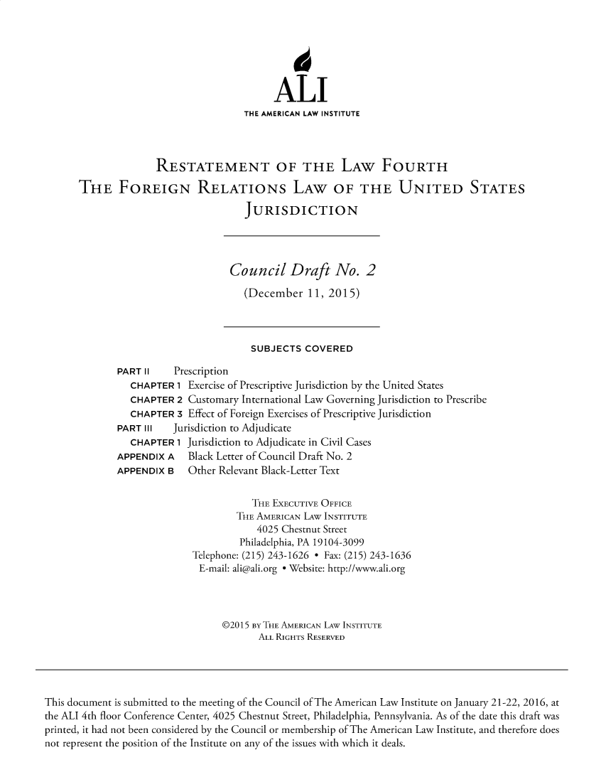 handle is hein.ali/restfrus0003 and id is 1 raw text is:                                           ALI                                     THE AMERICAN LAW INSTITUTE                    RESTATEMENT OF THE LAW FOURTH      THE FOREIGN RELATIONs LAW OF THE UNITED STATES                                     JURISDICTION                                  Council Draft No. 2                                     (December  11, 2015)                                     SUBJECTS   COVERED             PART II    Prescription                CHAPTER 1 Exercise of Prescriptive Jurisdiction by the United States                CHAPTER 2 Customary International Law Governing Jurisdiction to Prescribe                CHAPTER 3 Effect of Foreign Exercises of Prescriptive Jurisdiction             PART III   Jurisdiction to Adjudicate                CHAPTER 1 Jurisdiction to Adjudicate in Civil Cases             APPENDIX  A  Black Letter of Council Draft No. 2             APPENDIX  B  Other Relevant Black-Letter Text                                      THE EXECUTIVE OFFICE                                   THE AMERICAN LAw INSTITUTE                                       4025 Chestnut Street                                    Philadelphia, PA 19104-3099                           Telephone: (215) 243-1626 * Fax: (215) 243-1636                           E-mail: ali@ali.org * Website: http://www.ali.org                                 @2015 By THE AMERICAN LAW INSTITUTE                                       ALL RIGHTS RESERVEDThis document is submitted to the meeting of the Council of The American Law Institute on January 21-22, 2016, atthe ALI 4th floor Conference Center, 4025 Chestnut Street, Philadelphia, Pennsylvania. As of the date this draft wasprinted, it had not been considered by the Council or membership of The American Law Institute, and therefore doesnot represent the position of the Institute on any of the issues with which it deals.