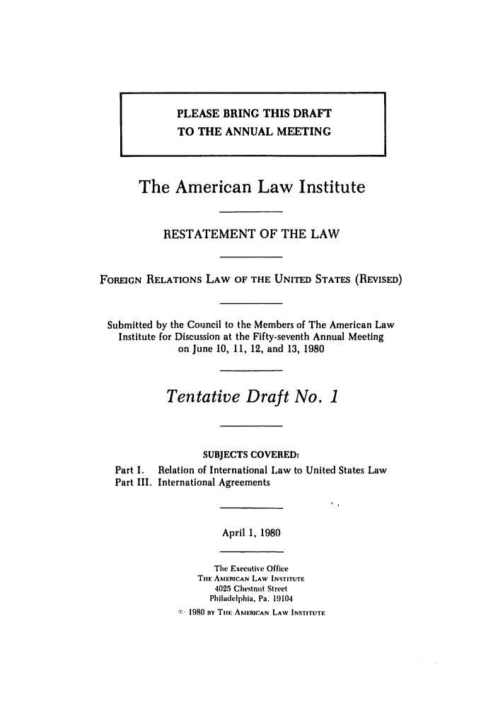 handle is hein.ali/rethdfr0002 and id is 1 raw text is: The American Law InstituteRESTATEMENT OF THE LAWFOREIGN RELATIONS LAW OF THE UNITED STATES (REVISED)Submitted by the Council to the Members of The American LawInstitute for Discussion at the Fifty-seventh Annual Meetingon June 10, II, 12, and 13, 1980Tentative Draft No. 1SUBJECTS COVERED:Part I.  Relation of International Law to United States LawPart III. International AgreementsApril 1, 1980The Executive OfficeTil AMERICAN LAW INSTITUTE4025 Chestnut StreetPhiladelphia, Pa. 191041980 ny Tim AMERICAN LAW INSTITUTEPLEASE BRING THIS DRAFTTO THE ANNUAL MEETING