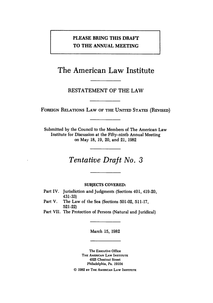 handle is hein.ali/rethdfr0004 and id is 1 raw text is: PLEASE BRING THIS DRAFTTO THE ANNUAL MEETINGThe American Law InstituteRESTATEMENT OF THE LAWFOREIGN RELATIONS LAW OF THE UNITED STATES (REVISED)Submitted by the Council to the Members of The American LawInstitute for Discussion at the Fifty-ninth Annual Meetingon May 18, 19, 20, and 21, 1982Tentative Draft No. 3SUBJECTS COVERED:Part IV. Jurisdiction and Judgments (Sections 401, 419-20,431-33)Part V. The Law of the Sea (Sections 501-02, 511-17,521-22)Part VII. The Protection of Persons (Natural and Juridical)March 15, 1982The Executive OfficeTHE AMERICAN LAW INSTITUTE4025 Chestnut StreetPhiladelphia, Pa. 19104© 1982 BY THE AMERICAN LAW INSTITUTE