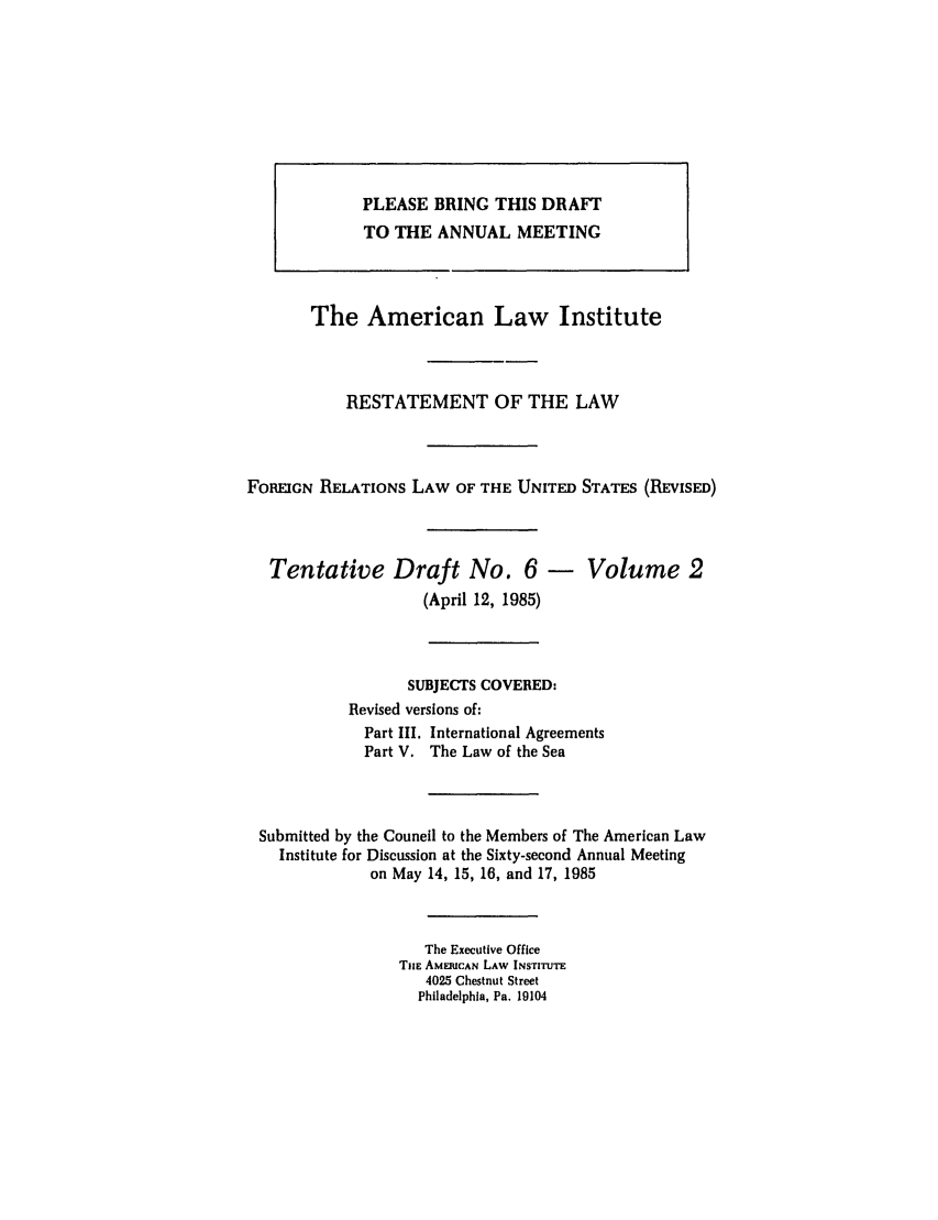 handle is hein.ali/rethdfr0008 and id is 1 raw text is: The American Law InstituteRESTATEMENT OF THE LAWFOREIGN RELATIONS LAW OF THE UNITED STATES (REVISED)Tentative Draft No. 6 - Volume 2(April 12, 1985)SUBJECTS COVERED:Revised versions of:Part III. International AgreementsPart V. The Law of the SeaSubmitted by the Council to the Members of The American LawInstitute for Discussion at the Sixty-second Annual Meetingon May 14, 15, 16, and 17, 1985The Executive OfficeTilE AMERICAN LAW INSTITUTE4025 Chestnut StreetPhiladelphia, Pa. 19104PLEASE BRING THIS DRAFTTO THE ANNUAL MEETING