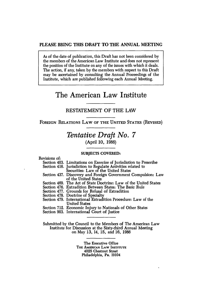 handle is hein.ali/rethdfr0009 and id is 1 raw text is: PLEASE BRING THIS DRAFT TO THE ANNUAL MEETINGAs of the date of publication, this Draft has not been considered bythe members of the American Law Institute and does not representthe position of the Institute on any of the issues with which it deals.The action, if any, taken by the members with respect to this Draftmay be ascertained by consulting the Annual Proceedings of theInstitute, which are published following each Annual Meeting.The American Law InstituteRESTATEMENT OF THE LAWFOREIGN RELATIONS LAW OF THE UNITED STATES (REVIsED)Tentative Draft No. 7(April 10, 1986)Revisions of:Section 403.Section 416.Section 437.Section 469.Section 476,Section 477.Section 478.Section 479.Section 712.Section 903.SUBJECTS COVERED:Limitations on Exercise of Jurisdiction to PrescribeJurisdiction to Regulate Activities related toSecurities: Law of the United StatesDiscovery and Foreign Government Compulsion: Lawof the United StatesThe Act of State Doctrine: Law of the United StatesExtradition Between States: The Basic RuleGrounds for Refusal of ExtraditionDoctrine of SpecialtyInternational Extradition Procedure: Law of theUnited StatesEconomic Injury to Nationals of Other StatesInternational Court of JusticeSubmitted by the Council to the Members of The American LawInstitute for Discussion at the Sixty-third Annual Meetingon May 13, 14, 15, and 16, 1986The Executive OfficeTIHE AMERICAN LAW INSTITUTE4025 Chestnut StreetPhiladelphia, Pa. 19104