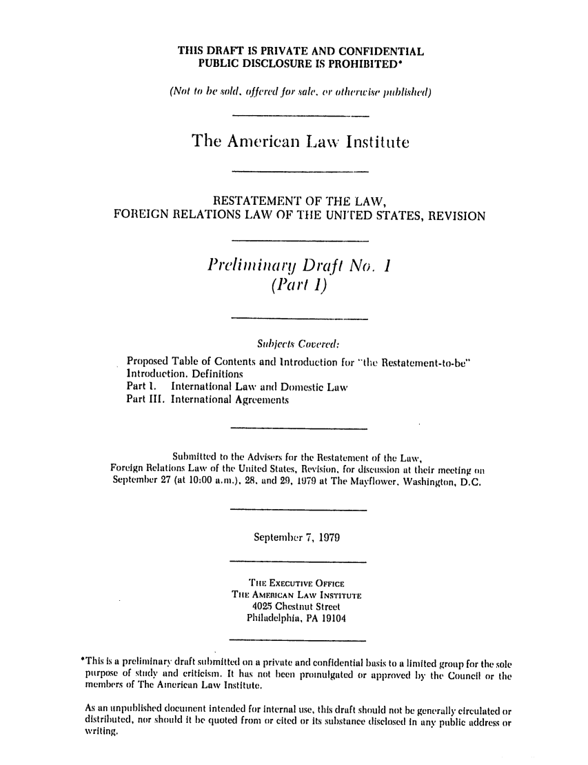 handle is hein.ali/rethdfr0010 and id is 1 raw text is: THIS DRAFT IS PRIVATE AND CONFIDENTIALPUBLIC DISCLOSURE IS PROHIBITED*(Not to be sold. offered for sale'. or otherivise published)The American Law InstituteRESTATEMENT OF THE LAW,FOREIGN RELATIONS LAW OF THE UNITED STATES, REVISIONPrelij i    ary Draft No. 1(Part I)Subjects Covered:Proposed Table of Contents and Introduction for the Restatemnent-to-beIntroduction. DefinitionsPart I.  International Law and Doiestic LawPart III. International AgreementsSubmitted to the Advisers for the Restatement of the Law,Foreign Relations Law of the United States, Revision, for discussion at their meeting onSeptember 27 (at 10:00 a.m.), 28, and 29, 1979 at The Mayflower. Washington, D.C.September 7, 1979TiE EXECUTIVE OFFICETHE AMEItlCAN LAW INSTITUTE4025 Chestnut StreetPhiladelphia, PA 19104*This is a preliminary draft submitted on a private and confidential basis to a limited group for the solepurpose of study and criticism. It has not been lpromulgated or approved by the Council or themembers of The American Law Institute.As an unpublished document Intended for internal use, this draft should not be generally circulated ordistributed, nor should It be quoted from or cited or its substance disclosed In any public address orwriting.