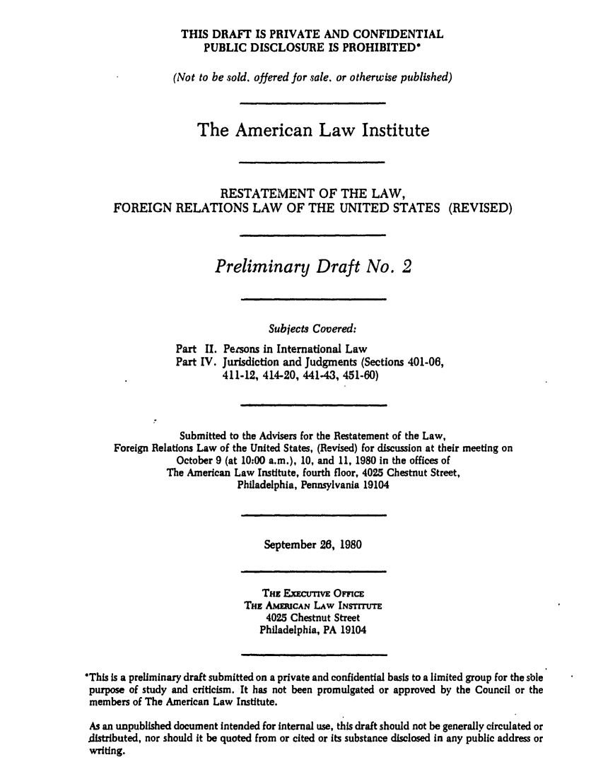 handle is hein.ali/rethdfr0012 and id is 1 raw text is: THIS DRAFT IS PRIVATE AND CONFIDENTIALPUBLIC DISCLOSURE IS PROHIBITED*(Not to be sold. offered for sale. or otherwise published)The American Law InstituteRESTATEMENT OF THE LAW,FOREIGN RELATIONS LAW OF THE UNITED STATES (REVISED)Preliminary Draft No. 2Subjects Covered:Part II. Persons in International LawPart IV. Jurisdiction and Judgments (Sections 401-06,411-12, 414-20, 441-43, 451-60)Submitted to the Advisers for the Restatement of the Law,Foreign Relations Law of the United States, (Revised) for discussion at their meeting onOctober 9 (at 10:00 a.m.), 10, and 11, 1980 in the offices ofThe American Law Institute, fourth floor, 4025 Chestnut Street,Philadelphia, Pennsylvania 19104September 26, 1980THE ExEcurv OmcETHE AMERiCAN LAW INSTITUTE4025 Chestnut StreetPhiladelphia, PA 19104*This is a preliminary draft submitted on a private and confidential basis to a limited group for the sblepurpose of study and criticism. It has not been promulgated or approved by the Council or themembers of The American Law Institute.As an unpublished document intended for Internal use, this draft should not be generally circulated ordistributed, nor should It be quoted from or cited or its substance disclosed in any public address orwriting.