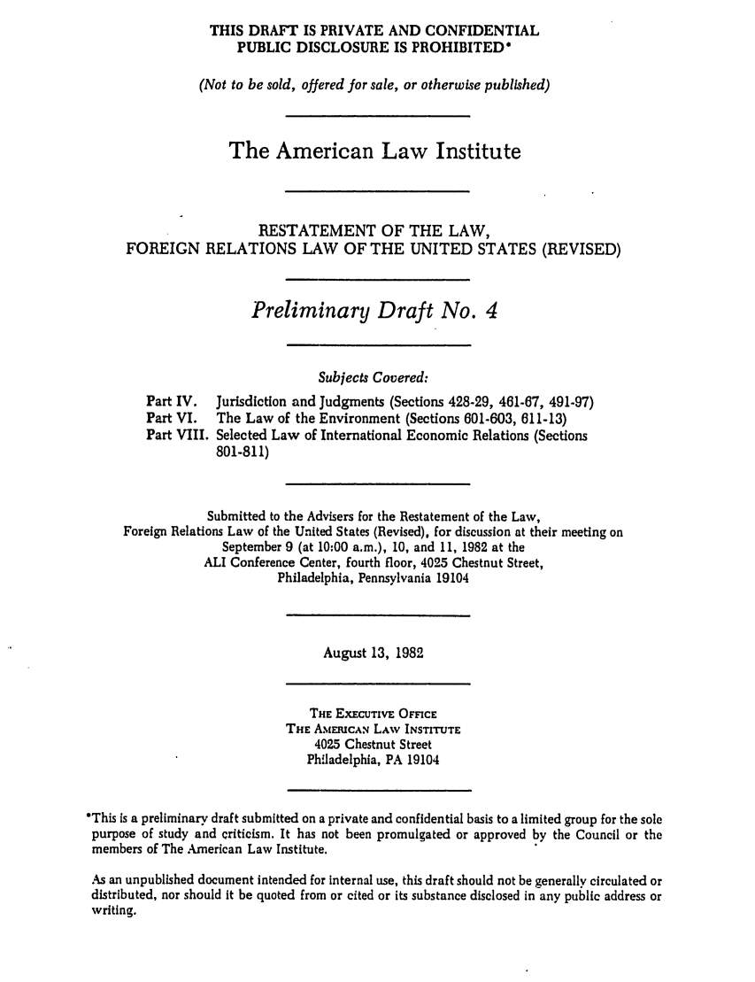 handle is hein.ali/rethdfr0014 and id is 1 raw text is: THIS DRAFT IS PRIVATE AND CONFIDENTIALPUBLIC DISCLOSURE IS PROHIBITED*(Not to be sold, offered for sale, or otherwise published)The American Law InstituteRESTATEMENT OF THE LAW,FOREIGN RELATIONS LAW OF THE UNITED STATES (REVISED)Preliminary Draft No. 4Part IV.Part VI.Part VIII.Subjects Covered:Jurisdiction and Judgments (Sections 428-29, 461-67, 491-97)The Law of the Environment (Sections 601-603, 611-13)Selected Law of International Economic Relations (Sections801-811)Submitted to the Advisers for the Restatement of the Law,Foreign Relations Law of the United States (Revised), for discussion at their meeting onSeptember 9 (at 10:00 a.m.), 10, and 11, 1982 at theALI Conference Center, fourth floor, 4025 Chestnut Street,Philadelphia, Pennsylvania 19104August 13, 1982THE EXECUTIVE OFFICETHE A%EIUCAN LAW INSTITUTE4025 Chestnut StreetPhiladelphia, PA 19104*This is a preliminary draft submitted on a private and confidential basis to a limited group for the solepurpose of study and criticism. It has not been promulgated or approved by the Council or themembers of The American Law Institute.As an unpublished document intended for internal use, this draft should not be generally circulated ordistributed, nor should It be quoted from or cited or its substance disclosed in any public address orwriting.