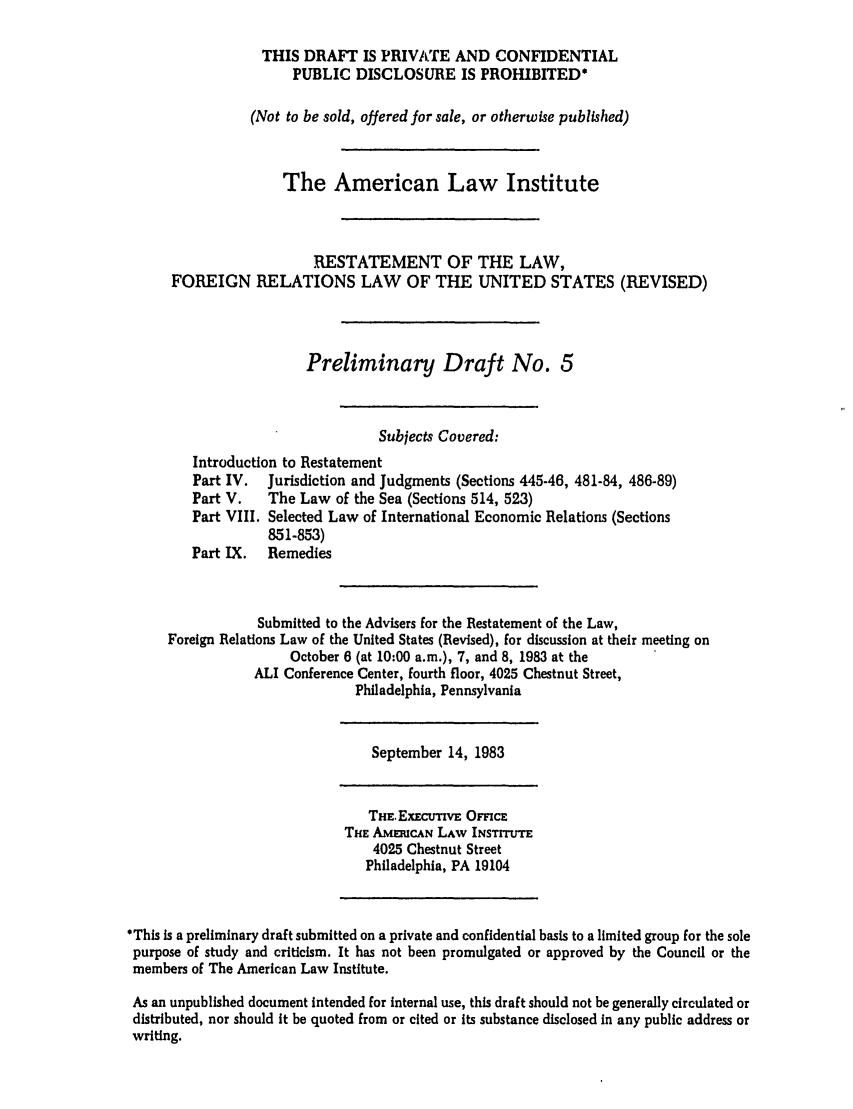 handle is hein.ali/rethdfr0015 and id is 1 raw text is: THIS DRAFT IS PRIVATE AND CONFIDENTIALPUBLIC DISCLOSURE IS PROHIBITED*(Not to be sold, offered for sale, or otherwise published)The American Law InstituteRESTATEMENT OF THE LAW,FOREIGN RELATIONS LAW OF THE UNITED STATES (REVISED)Preliminary Draft No. 5Subjects Covered:Introduction to RestatementPart IV.  Jurisdiction and Judgments (Sections 445-46, 481-84, 486-89)Part V.   The Law of the Sea (Sections 514, 523)Part VIII. Selected Law of International Economic Relations (Sections851-853)Part IX.  RemediesSubmitted to the Advisers for the Restatement of the Law,Foreign Relations Law of the United States (Revised), for discussion at their meeting onOctober 6 (at 10:00 a.m.), 7, and 8, 1983 at theALI Conference Center, fourth floor, 4025 Chestnut Street,Philadelphia, PennsylvaniaSeptember 14, 1983THE. ExEcuTIvE OmcETHE AmmuCAN LAW INSTIT UT4025 Chestnut StreetPhiladelphia, PA 19104*This is a preliminary draft submitted on a private and confidential basis to a limited group for the solepurpose of study and criticism. It has not been promulgated or approved by the Council or themembers of The American Law Institute.As an unpublished document Intended for internal use, this draft should not be generally circulated ordistributed, nor should it be quoted from or cited or Its substance disclosed in any public address orwriting.