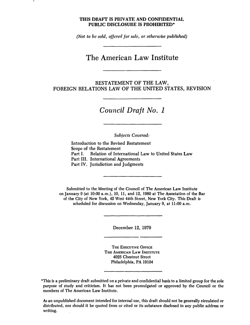 handle is hein.ali/rethdfr0016 and id is 1 raw text is: THIS DRAFT IS PRIVATE AND CONFIDENTIALPUBLIC DISCLOSURE IS PROHIBITED'(Not to be sold, offered for sale, or otherwise published)The American Law InstituteRESTATEMENT OF THE LAW,FOREIGN RELATIONS LAW OF THE UNITED STATES, REVISIONCouncil Draft No. 1Subjects Covered:Introduction to the Revised RestatementScope of the RestatementPart I.  Relation of International Law to United States LawPart III. International AgreementsPart IV. Jurisdiction and JudgmentsSubmitted to the Meeting of the Council of The American Law Instituteon January 9 (at 10:00 a.m.), 10, 11, and 12, 1980 at The Association of the Barof the City of New York, 42 West 44th Street, New York City. This Draft isscheduled for discussion on Wednesday, January 9, at 11:00 a.m.December 12, 1979THE EXECUTIVE OFFICETHE: AMERICAN LAW INSTITUTE4025 Chestnut StreetPhiladelphia, PA 19104'This Is a preliminary draft submitted on a private and confidential basis to a limited group for the solepurpose of study and criticism. It has not been promulgated or approved by the Council or themembers of The American Law Institute.As an unpublished document intended for internal use, this draft should not be generally circulated ordistributed, nor should it be quoted from or cited or its substance disclosed In any public address orwriting.