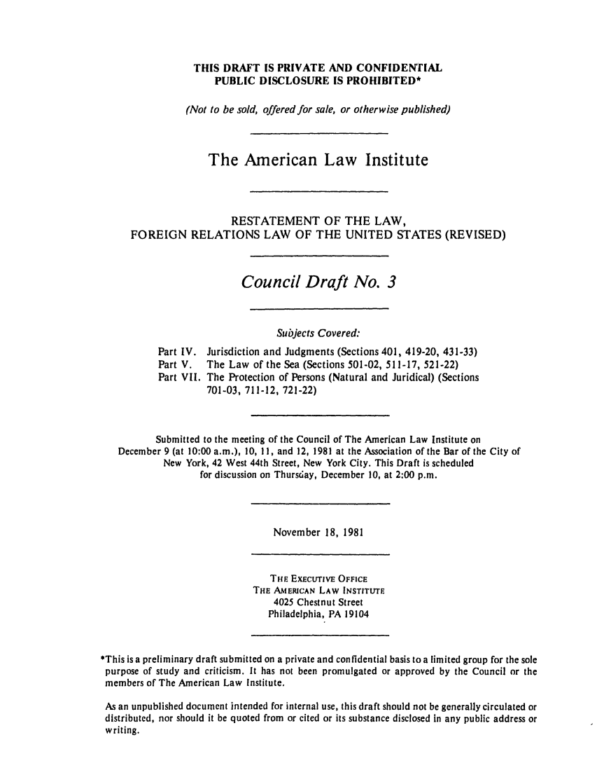 handle is hein.ali/rethdfr0018 and id is 1 raw text is: THIS DRAFT IS PRIVATE AND CONFIDENTIALPUBLIC DISCLOSURE IS PROHIBITED*(Not to be sold, offered for sale, or otherwise published)The American Law InstituteRESTATEMENT OF THE LAW,FOREIGN RELATIONS LAW OF THE UNITED STATES (REVISED)Council Draft No. 3Subjects Covered:Part IV. Jurisdiction and Judgments (Sections 401, 419-20, 431-33)Part V.   The Law of the Sea (Sections 501-02, 511-17, 521-22)Part VII. The Protection of Persons (Natural and Juridical) (Sections701-03, 711-12, 721-22)Submitted to the meeting of the Council of The American Law Institute onDecember 9 (at 10:00 a.m.), 10, 11, and 12, 1981 at the Association of the Bar of the City ofNew York, 42 West 44th Street, New York City. This Draft is scheduledfor discussion on Thurs6ay, December 10, at 2:00 p.m.November 18, 1981THE EXEcuTivE OFFICETHE AMERICAN LAW INSTITUTE4025 Chestnut StreetPhiladelphia, PA 19104*This is a preliminary draft submitted on a private and confidential basis to a limited group for the solepurpose of study and criticism. It has not been promulgated or approved by the Council or themembers of The American Law Institute.As an unpublished document intended for internal use, this draft should not be generally circulated ordistributed, nor should it be quoted from or cited or its substance disclosed in any public address orwriting.