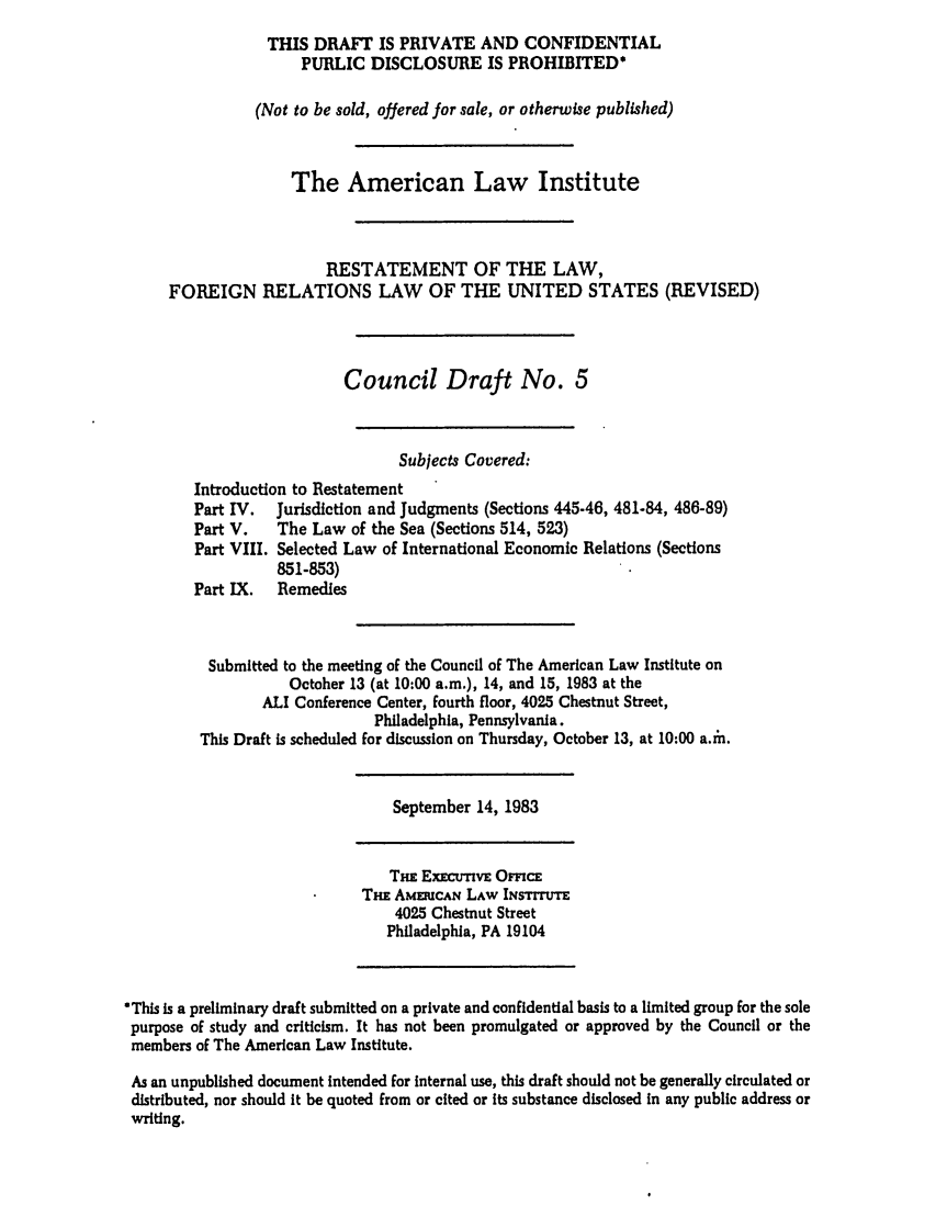 handle is hein.ali/rethdfr0020 and id is 1 raw text is: THIS DRAFT IS PRIVATE AND CONFIDENTIALPUBLIC DISCLOSURE IS PROHIBITED*(Not to be sold, offered for sale, or otherwise published)The American Law InstituteRESTATEMENT OF THE LAW,FOREIGN RELATIONS LAW OF THE UNITED STATES (REVISED)Council Draft No. 5Subjects Covered:Introduction to RestatementPart IV.  Jurisdiction and Judgments (Sections 445-46, 481-84, 486-89)Part V.   The Law of the Sea (Sections 514, 523)Part VIII. Selected Law of International Economic Relations (Sections851-853)Part IX.  RemediesSubmitted to the meeting of the Council of The American Law Institute onOctober 13 (at 10:00 a.m.), 14, and 15, 1983 at theALI Conference Center, fourth floor, 4025 Chestnut Street,Philadelphia, Pennsylvania.This Draft is scheduled for discussion on Thursday, October 13, at 10:00 a.ih.September 14, 1983Thi ExECnmvE OmcETHE AMEiRCAN LAW INsTrrr4025 Chestnut StreetPhiladelphia, PA 19104This is a preliminary draft submitted on a private and confidential basis to a limited group for the solepurpose of study and criticism. It has not been promulgated or approved by the Council or themembers of The American Law Institute.As an unpublished document intended for internal use, this draft should not be generally circulated ordistributed, nor should it be quoted from or cited or its substance disclosed in any public address orwriting.
