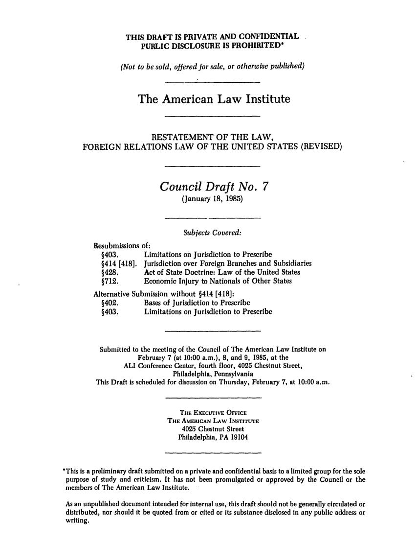 handle is hein.ali/rethdfr0023 and id is 1 raw text is: THIS DRAFT IS PRIVATE AND CONFIDENTIALPUBLIC DISCLOSURE IS PROHIBITED*(Not to be sold, offered for sale, or otherwise published)The American Law InstituteRESTATEMENT OF THE LAW,FOREIGN RELATIONS LAW OF THE UNITED STATES (REVISED)Council Draft No. 7(January 18, 1985)Subjects Covered:Resubmissions of:§403.       Limitations on Jurisdiction to Prescribe§414 [418]. Jurisdiction over Foreign Branches and Subsidiaries§428.       Act of State Doctrine: Law of the United States§712.       Economic Injury to Nationals of Other StatesAlternative Submission without §414 [418]:§402.       Bases of Jurisdiction to Prescribe§403.       Limitations on Jurisdiction to PrescribeSubmitted to the meeting of the Council of The American Law Institute onFebruary 7 (at 10:00 a.m.), 8, and 9, 1985, at theALI Conference Center, fourth floor, 4025 Chestnut Street,Philadelphia, PennsylvaniaThis Draft is scheduled for discussion on Thursday, February 7, at 10:00 a.m.THE EXECUTIVE OFFICETHE AMERICAN LAW INSTITUTE4025 Chestnut StreetPhiladelphia, PA 19104*This is a preliminary draft submitted on a private and confidential basis to a limited group for the solepurpose of study and criticism. It has not been promulgated or approved by the Council or themembers of The American Law Institute.As an unpublished document intended for internal use, this draft should not be generally circulated ordistributed, nor should it be quoted from or cited or its substance disclosed in any public address orwriting.