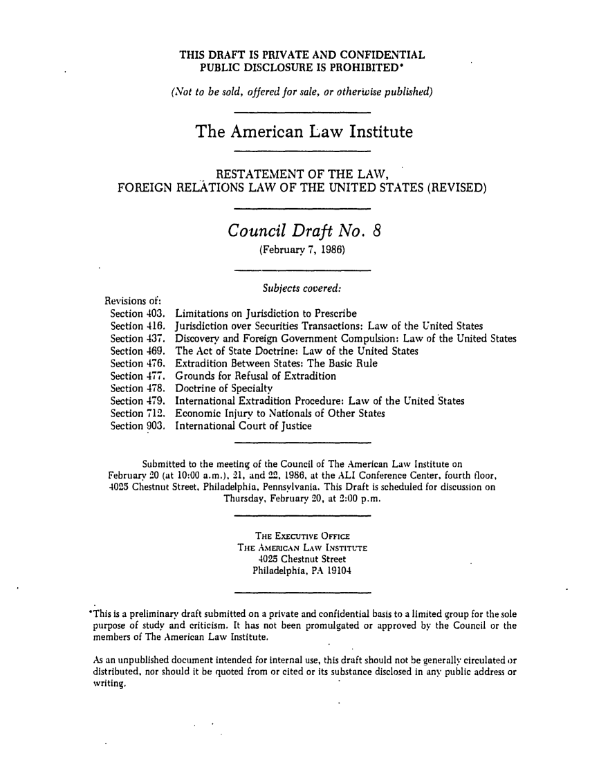 handle is hein.ali/rethdfr0024 and id is 1 raw text is: THIS DRAFT IS PRIVATE AND CONFIDENTIALPUBLIC DISCLOSURE IS PROHIBITED*(Not to be sold, offered for sale, or otherwise published)The American Law InstituteRESTATEMENT OF THE LAW,FOREIGN RELATIONS LAW OF THE UNITED STATES (REVISED)Council Draft No. 8(February 7, 1986)Revisions of:Section 403.Section 416.Section 437.Section 469.Section 476.Section 477.Section 478.Section 479.Section 712.Section 903.Subjects covered:Limitations on Jurisdiction to PrescribeJurisdiction over Securities Transactions: Law of the United StatesDiscovery and Foreign Government Compulsion: Law of the United StatesThe Act of State Doctrine: Law of the United StatesExtradition Between States: The Basic RuleGrounds for Refusal of ExtraditionDoctrine of SpecialtyInternational Extradition Procedure: Law of the United StatesEconomic Injury to Nationals of Other StatesInternational Court of JusticeSubmitted to the meeting of the Council of The American Law Institute onFebruary 20 (at 10:00 a.m.), 21, and '2, 1986, at the ALI Conference Center, fourth floor,4025 Chestnut Street, Philadelphia, Pennsylvania. This Draft is scheduled for discussion onThursday, February 20, at 2:00 p.m.THE EXECUTIVE OFFICETHE AMERICAN LAW INSTITUTE4025 Chestnut StreetPhiladelphia, PA 19104*This is a preliminary draft submitted on a private and confidential basis to a limited group for the solepurpose of study and criticism. It has not been promulgated or approved by the Council or themembers of The American Law Institute.As an unpublished document intended for internal use, this draft should not be generally circulated ordistributed, nor should it be quoted from or cited or its substance disclosed in any public address orwriting.