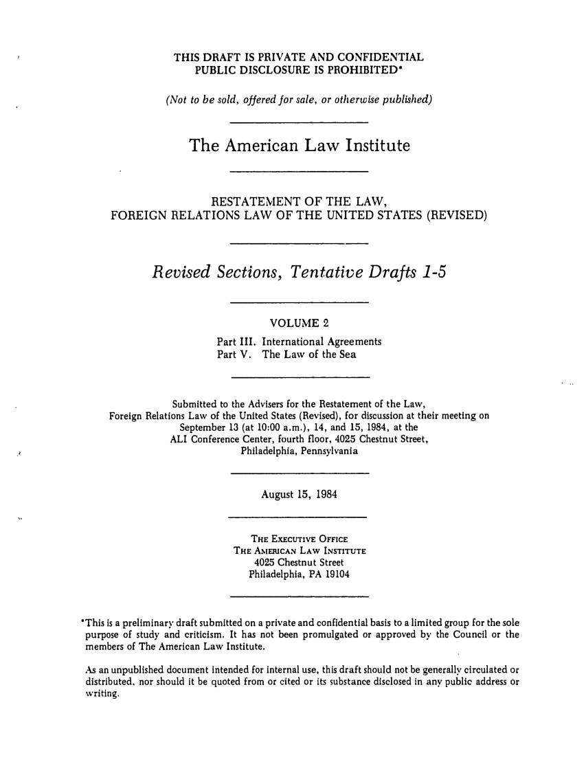 handle is hein.ali/rethdfr0026 and id is 1 raw text is: THIS DRAFT IS PRIVATE AND CONFIDENTIALPUBLIC DISCLOSURE IS PROHIBITED*(Not to be sold, offered for sale, or otherwise published)The American Law InstituteRESTATEMENT OF THE LAW,FOREIGN RELATIONS LAW OF THE UNITED STATES (REVISED)Revised Sections, Tentative Drafts 1-5VOLUME 2Part III. International AgreementsPart V. The Law of the SeaSubmitted to the Advisers for the Restatement of the Law,Foreign Relations Law of the United States (Revised), for discussion at their meeting onSeptember 13 (at 10:00 a.m.), 14, and 15, 1984, at theALI Conference Center, fourth floor, 4025 Chestnut Street,Philadelphia, PennsylvaniaAugust 15, 1984THE EXECUTIVE OFFICETHE AM EMCAN LAW INSTITUTE4025 Chestnut StreetPhiladelphia, PA 19104*This is a preliminary draft submitted on a private and confidential basis to a limited group for the solepurpose of study and criticism. It has not been promulgated or approved by the Council or themembers of The American Law Institute.As an unpublished document intended for internal use, this draft should not be generally circulated ordistributed, nor should it be quoted from or cited or its substance disclosed in any public address orwriting.