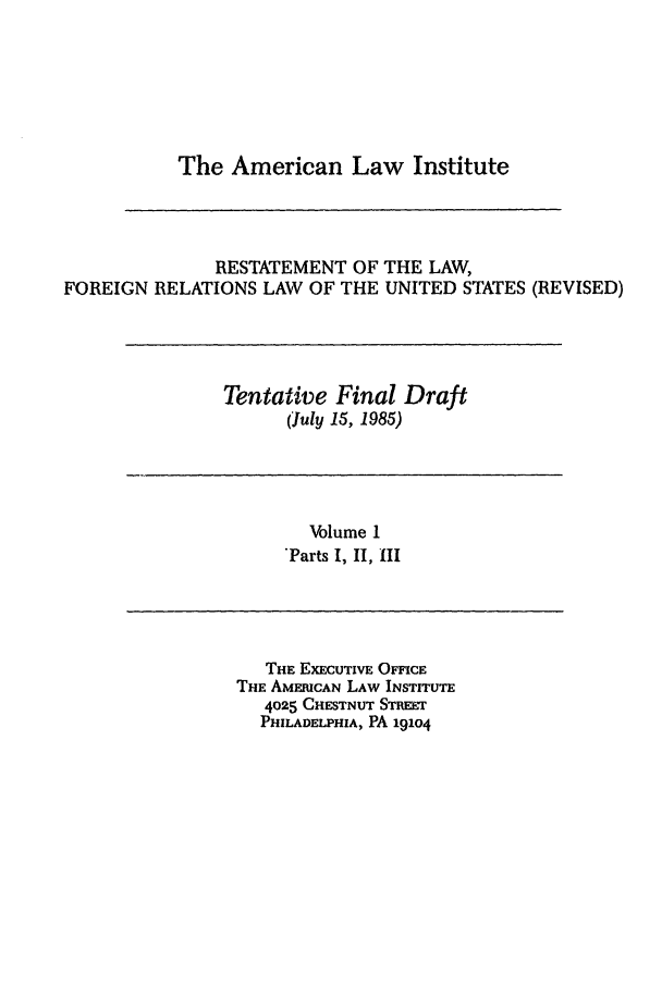 handle is hein.ali/rethdfr0027 and id is 1 raw text is: The American Law InstituteRESTATEMENT OF THE LAW,FOREIGN RELATIONS LAW OF THE UNITED STATES (REVISED)Tentative Final Draft(July 15, 1985)Volume 1*Parts I, II, IIITHE EXECUTIVE OFFICETHE AMERICAN LAW INSTITUTE4025 CHESTNUT STREETPHILADELPHIA, PA 191o4