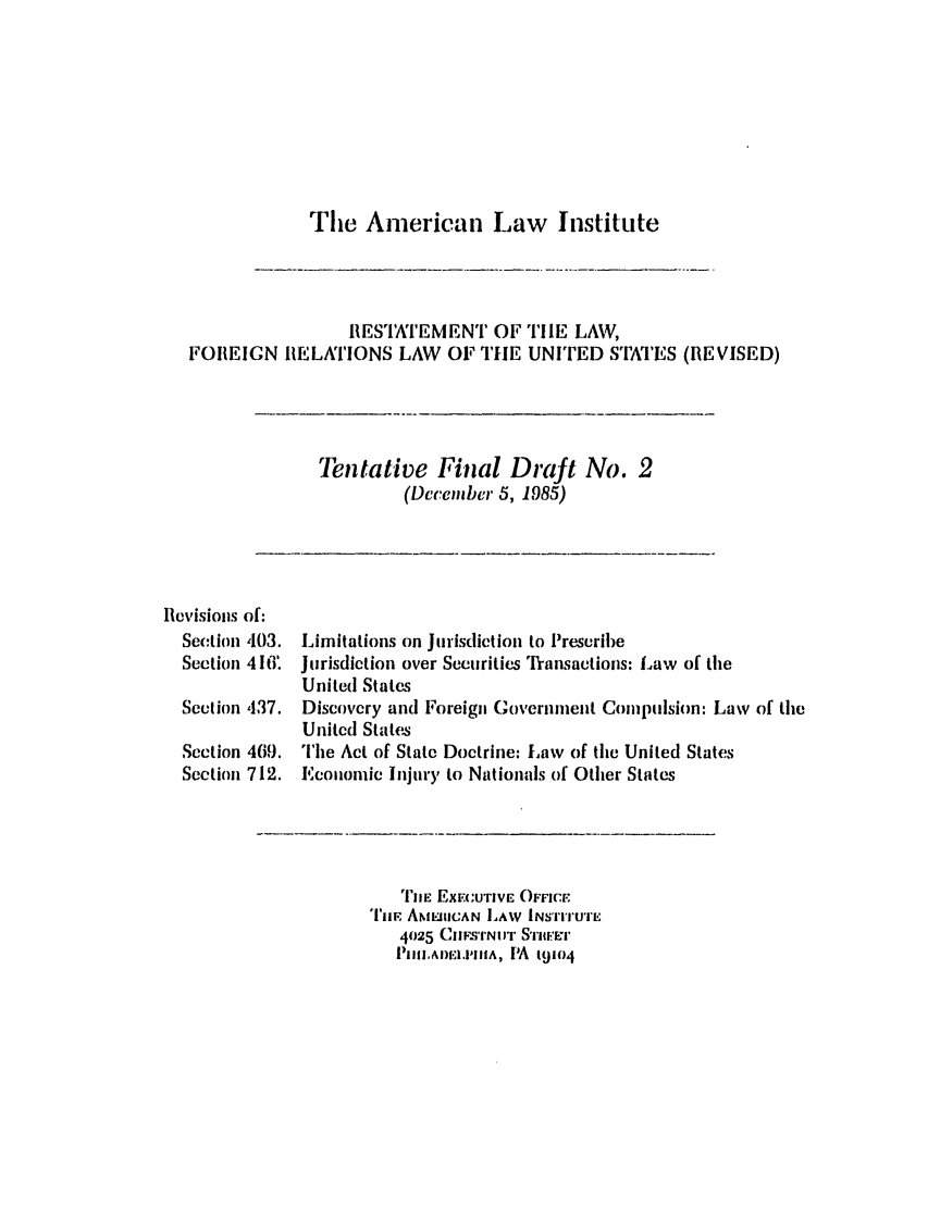 handle is hein.ali/rethdfr0030 and id is 1 raw text is: The American Law InstituteRESTATEMENT OF TIIE LAW,FOREIGN RELATIONS LAW OF THE UNITED STATES(REVISED)Tentative Final Draft No. 2(December 5, 1985)Revisions of:Section 403.Section 416.Section 437.SectionSection469.712.Limitations on Jurisdiction to PrescribeJurisdiction over Securities Transactions: Law of theUnited StatesDiscovery and Foreign Governnment Compulsion: Law of theUnited StatesThe Act of State Doctrine: Law of the United StatesEconomic Injury to Nationals of Other StatesTIE EXEcUTIVE OFFICETiiE ANMEIIICAN LAW INSTITUTE4025 Cmws'mNIIT STIIErE71'PmAlw.mil;A, PA 19104