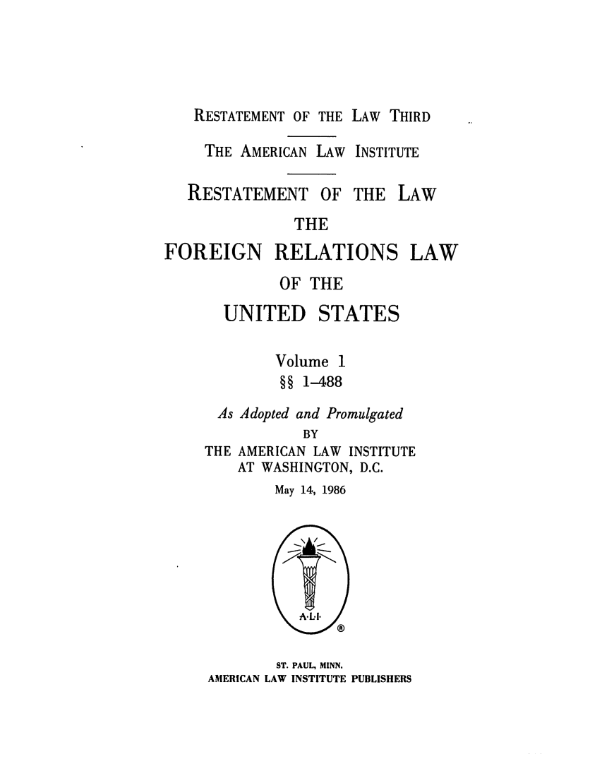 handle is hein.ali/rethdfr0031 and id is 1 raw text is: RESTATEMENT OF THE LAW THIRDTHE AMERICAN LAW INSTITUTERESTATEMENTOF THE LAWTHEFOREIGN RELATIONSLAWOF THEUNITEDSTATESVolume 1§§ 1-488As Adopted and PromulgatedBYTHE AMERICAN LAW INSTITUTEAT WASHINGTON, D.C.May 14, 1986ST. PAUL, MINN.AMERICAN LAW INSTITUTE PUBLISHERS