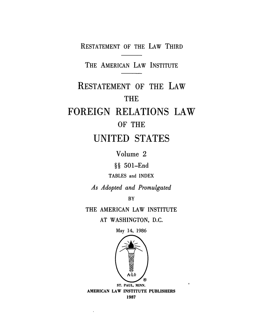 handle is hein.ali/rethdfr0032 and id is 1 raw text is: RESTATEMENT OF THETHE AMERICAN LAWLAW THIRDINSTITUTERESTATEMENT OF THE ]             THE)REIGN RELATIONS           OF THELAWLAW  UNITED STATES        Volume 2        §§ 501-End      TABLES and INDEX As Adopted and Promulgated            BYTHE AMERICAN LAW INSTITUTE    AT WASHINGTON, D.C.May 14, 1986        ST. PAUL, MINN.AMERICAN LAW INSTITUTE PUBLISHERS           1987F(