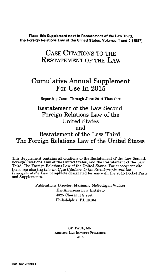 handle is hein.ali/rethdfr0033 and id is 1 raw text is:         Place this Supplement next to Restatement of the Law Third,   The Foreign Relations Law of the United States, Volumes 1 and 2 (1987)               CASE CITATIONS TO THE             RESTATEMENT OF THE LAW         Cumulative Annual Supplement                    For Use In 2015             Reporting Cases Through June 2014 That Cite             Restatement of the Law Second,             Foreign Relations Law of the                       United States                             and             Restatement of the Law Third,  The Foreign Relations Law of the United StatesThis Supplement contains all citations to the Restatement of the Law Second,Foreign Relations Law of the United States, and the Restatement of the LawThird, The Foreign Relations Law of the United States. For subsequent cita-tions, see also the Interim Case Citations to the Restatements and thePrinciples of the Law pamphlets designated for use with the 2015 Pocket Partsand Supplements.           Publications Director: Marianne McGettigan Walker                    The American Law Institute                    4025 Chestnut Street                    Philadelphia, PA 19104                          ST. PAUL, MN                   AMERICAN LAW INSTITUTE PUBLISHERS                             2015Mat #41759900