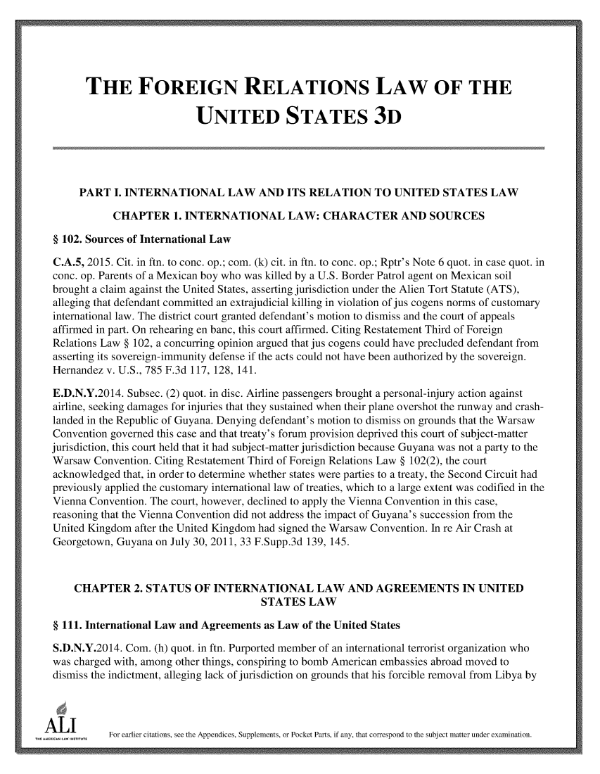 handle is hein.ali/rethdfr0034 and id is 1 raw text is:         THE FOREIGN RELATIONS LAW OF THE                            UNITED STATES 3D      PART   I. INTERNATIONAL LAW AND ITS RELATION TO UNITED STATES LAW             CHAPTER 1.   INTERNATIONAL LAW: CHARACTER AND SOURCES  § 102. Sources of International Law  C.A.5, 2015. Cit. in ftn. to conc. op.; com. (k) cit. in ftn. to conc. op.; Rptr's Note 6 quot. in case quot. in  conc. op. Parents of a Mexican boy who was killed by a U.S. Border Patrol agent on Mexican soil  brought a claim against the United States, asserting jurisdiction under the Alien Tort Statute (ATS),  alleging that defendant committed an extrajudicial killing in violation of jus cogens norms of customary  international law. The district court granted defendant's motion to dismiss and the court of appeals  affirmed in part. On rehearing en banc, this court affirmed. Citing Restatement Third of Foreign  Relations Law § 102, a concurring opinion argued that jus cogens could have precluded defendant from  asserting its sovereign-immunity defense if the acts could not have been authorized by the sovereign.  Hernandez v. U.S., 785 F.3d 117, 128, 141.  E.D.N.Y.2014. Subsec. (2) quot. in disc. Airline passengers brought a personal-injury action against  airline, seeking damages for injuries that they sustained when their plane overshot the runway and crash-  landed in the Republic of Guyana. Denying defendant's motion to dismiss on grounds that the Warsaw  Convention governed this case and that treaty's forum provision deprived this court of subject-matter  jurisdiction, this court held that it had subject-matter jurisdiction because Guyana was not a party to the  Warsaw Convention. Citing Restatement Third of Foreign Relations Law § 102(2), the court  acknowledged that, in order to determine whether states were parties to a treaty, the Second Circuit had  previously applied the customary international law of treaties, which to a large extent was codified in the  Vienna Convention. The court, however, declined to apply the Vienna Convention in this case,  reasoning that the Vienna Convention did not address the impact of Guyana's succession from the  United Kingdom after the United Kingdom had signed the Warsaw Convention. In re Air Crash at  Georgetown, Guyana on July 30, 2011, 33 F.Supp.3d 139, 145.     CHAPTER 2. STATUS OF INTERNATIONAL LAW AND AGREEMENTS IN UNITED                                        STATES   LAW  § 111. International Law and Agreements as Law of the United States  S.D.N.Y.2014. Com. (h) quot. in ftn. Purported member of an international terrorist organization who  was charged with, among other things, conspiring to bomb American embassies abroad moved to  dismiss the indictment, alleging lack of jurisdiction on grounds that his forcible removal from Libya by_AmlimwI    For earlier citations, see the Appendices, Supplements, or Pocket Parts, if any, that correspond to the subject matter under examination.