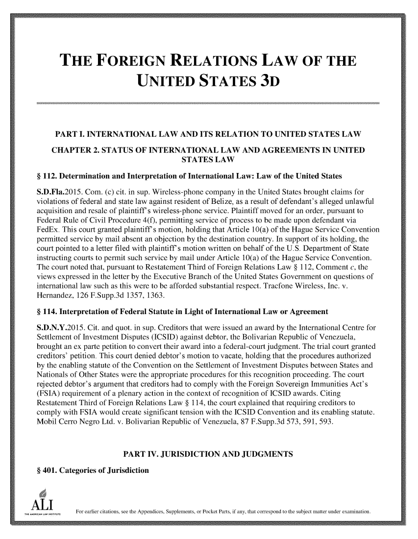 handle is hein.ali/rethdfr0035 and id is 1 raw text is:         THE FOREIGN RELATIONS LAW OF THE                            UNITED STATES 3D       PART  I. INTERNATIONAL LAW AND ITS RELATION TO UNITED STATES LAW       CHAPTER   2. STATUS  OF  INTERNATIONAL LAW AND AGREEMENTS IN UNITED                                         STATES   LAW  § 112. Determination and Interpretation of International Law: Law of the United States  S.D.Fla.2015. Com. (c) cit. in sup. Wireless-phone company in the United States brought claims for  violations of federal and state law against resident of Belize, as a result of defendant's alleged unlawful  acquisition and resale of plaintiff's wireless-phone service. Plaintiff moved for an order, pursuant to  Federal Rule of Civil Procedure 4(f), permitting service of process to be made upon defendant via  FedEx. This court granted plaintiff's motion, holding that Article 10(a) of the Hague Service Convention  permitted service by mail absent an objection by the destination country. In support of its holding, the  court pointed to a letter filed with plaintiff's motion written on behalf of the U.S. Department of State  instructing courts to permit such service by mail under Article 10(a) of the Hague Service Convention.  The court noted that, pursuant to Restatement Third of Foreign Relations Law § 112, Comment c, the  views expressed in the letter by the Executive Branch of the United States Government on questions of  international law such as this were to be afforded substantial respect. Tracfone Wireless, Inc. v.  Hernandez, 126 F.Supp.3d 1357, 1363.  § 114. Interpretation of Federal Statute in Light of International Law or Agreement  S.D.N.Y.2015. Cit. and quot. in sup. Creditors that were issued an award by the International Centre for  Settlement of Investment Disputes (ICSID) against debtor, the Bolivarian Republic of Venezuela,  brought an ex parte petition to convert their award into a federal-court judgment. The trial court granted  creditors' petition. This court denied debtor's motion to vacate, holding that the procedures authorized  by the enabling statute of the Convention on the Settlement of Investment Disputes between States and  Nationals of Other States were the appropriate procedures for this recognition proceeding. The court  rejected debtor's argument that creditors had to comply with the Foreign Sovereign Immunities Act's  (FSIA) requirement of a plenary action in the context of recognition of ICSID awards. Citing  Restatement Third of Foreign Relations Law § 114, the court explained that requiring creditors to  comply with FSIA would create significant tension with the ICSID Convention and its enabling statute.  Mobil Cerro Negro Ltd. v. Bolivarian Republic of Venezuela, 87 F.Supp.3d 573, 591, 593.                         PART  IV. JURISDICTION AND JUDGMENTS  § 401. Categories of JurisdictionA , aFor earlier   citations, see the Appendices, Supplements, or Pocket Parts, if any, that correspond to the subject matter under examination.