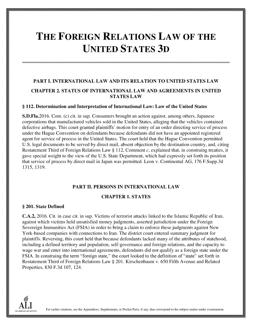 handle is hein.ali/rethdfr0036 and id is 1 raw text is:         THE FOREIGN RELATIONS LAW OF THE                             UNITED STATES 3D       PART  I. INTERNATIONAL LAW AND ITS RELATION TO UNITED STATES LAW       CHAPTER   2. STATUS  OF  INTERNATIONAL LAW AND AGREEMENTS IN UNITED                                         STATES   LAW  § 112. Determination and Interpretation of International Law: Law of the United States  S.D.Fla.2016. Com. (c) cit. in sup. Consumers brought an action against, among others, Japanese  corporations that manufactured vehicles sold in the United States, alleging that the vehicles contained  defective airbags. This court granted plaintiffs' motion for entry of an order directing service of process  under the Hague Convention on defendants because defendants did not have an appointed registered  agent for service of process in the United States. The court held that the Hague Convention permitted  U.S. legal documents to be served by direct mail, absent objection by the destination country, and, citing  Restatement Third of Foreign Relations Law § 112, Comment c, explained that, in construing treaties, it  gave special weight to the view of the U.S. State Department, which had expressly set forth its position  that service of process by direct mail in Japan was permitted. Leon v. Continental AG, 176 F.Supp.3d  1315, 1319.                        PART   II. PERSONS  IN INTERNATIONAL LAW                                     CHAPTER 1.   STATES  § 201. State Defined  C.A.2, 2016. Cit. in case cit. in sup. Victims of terrorist attacks linked to the Islamic Republic of Iran,  against which victims held unsatisfied money judgments, asserted jurisdiction under the Foreign  Sovereign Immunities Act (FSIA) in order to bring a claim to enforce these judgments against New  York-based companies with connections to Iran. The district court entered summary judgment for  plaintiffs. Reversing, this court held that because defendants lacked many of the attributes of statehood,  including a defined territory and population, self-governance and foreign relations, and the capacity to  wage war and enter into international agreements, defendants did not qualify as a foreign state under the  FSIA. In construing the term foreign state, the court looked to the definition of state set forth in  Restatement Third of Foreign Relations Law § 201. Kirschenbaum v. 650 Fifth Avenue and Related  Properties, 830 F.3d 107, 124.A  L        For earlier citations, see the Appendices, Supplements, or Pocket Parts, if any, that correspond to the subject matter under examination.