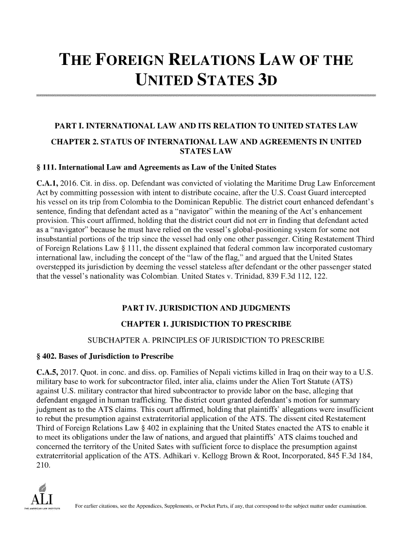 handle is hein.ali/rethdfr0037 and id is 1 raw text is:       THE FOREIGN RELATIONS LAW OF THE                           UNITED STATES 3D     PART   I. INTERNATIONAL LAW AND ITS RELATION TO UNITED STATES LAW     CHAPTER   2. STATUS   OF INTERNATIONAL LAW AND AGREEMENTS IN UNITED                                       STATES   LAW§ 111. International Law and Agreements as Law of the United StatesC.A.1, 2016. Cit. in diss. op. Defendant was convicted of violating the Maritime Drug Law EnforcementAct by committing possession with intent to distribute cocaine, after the U.S. Coast Guard interceptedhis vessel on its trip from Colombia to the Dominican Republic. The district court enhanced defendant'ssentence, finding that defendant acted as a navigator within the meaning of the Act's enhancementprovision. This court affirmed, holding that the district court did not err in finding that defendant actedas a navigator because he must have relied on the vessel's global-positioning system for some notinsubstantial portions of the trip since the vessel had only one other passenger. Citing Restatement Thirdof Foreign Relations Law § 111, the dissent explained that federal common law incorporated customaryinternational law, including the concept of the law of the flag, and argued that the United Statesoverstepped its jurisdiction by deeming the vessel stateless after defendant or the other passenger statedthat the vessel's nationality was Colombian. United States v. Trinidad, 839 F.3d 112, 122.                        PART  IV. JURISDICTION AND JUDGMENTS                        CHAPTER 1.   JURISDICTION TO PRESCRIBE              SUBCHAPTER A. PRINCIPLES OF JURISDICTION TO PRESCRIBE§ 402. Bases of Jurisdiction to PrescribeC.A.5, 2017. Quot. in conc. and diss. op. Families of Nepali victims killed in Iraq on their way to a U.S.military base to work for subcontractor filed, inter alia, claims under the Alien Tort Statute (ATS)against U.S. military contractor that hired subcontractor to provide labor on the base, alleging thatdefendant engaged in human trafficking. The district court granted defendant's motion for summaryjudgment as to the ATS claims. This court affirmed, holding that plaintiffs' allegations were insufficientto rebut the presumption against extraterritorial application of the ATS. The dissent cited RestatementThird of Foreign Relations Law § 402 in explaining that the United States enacted the ATS to enable itto meet its obligations under the law of nations, and argued that plaintiffs' ATS claims touched andconcerned the territory of the United Sates with sufficient force to displace the presumption againstextraterritorial application of the ATS. Adhikari v. Kellogg Brown & Root, Incorporated, 845 F.3d 184,210.AL Ir      For earlier citations, see the Appendices, Supplements, or Pocket Parts, if any, that correspond to the subject matter under examination.