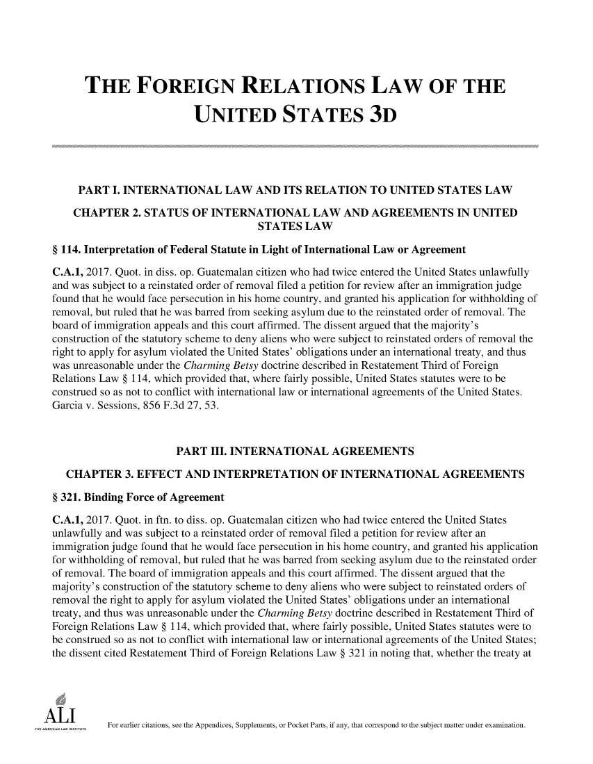 handle is hein.ali/rethdfr0038 and id is 1 raw text is:       THE FOREIGN RELATIONS LAW OF THE                           UNITED STATES 3D     PART  I. INTERNATIONAL LAW AND ITS RELATION TO UNITED STATES LAW     CHAPTER   2. STATUS  OF  INTERNATIONAL LAW AND AGREEMENTS IN UNITED                                       STATES   LAW§ 114. Interpretation of Federal Statute in Light of International Law or AgreementC.A.1, 2017. Quot. in diss. op. Guatemalan citizen who had twice entered the United States unlawfullyand was subject to a reinstated order of removal filed a petition for review after an immigration judgefound that he would face persecution in his home country, and granted his application for withholding ofremoval, but ruled that he was barred from seeking asylum due to the reinstated order of removal. Theboard of immigration appeals and this court affirmed. The dissent argued that the majority'sconstruction of the statutory scheme to deny aliens who were subject to reinstated orders of removal theright to apply for asylum violated the United States' obligations under an international treaty, and thuswas unreasonable under the Charming Betsy doctrine described in Restatement Third of ForeignRelations Law § 114, which provided that, where fairly possible, United States statutes were to beconstrued so as not to conflict with international law or international agreements of the United States.Garcia v. Sessions, 856 F.3d 27, 53.                       PART   III. INTERNATIONAL AGREEMENTS   CHAPTER 3.   EFFECT   AND  INTERPRETATION OF INTERNATIONAL AGREEMENTS§ 321. Binding Force of AgreementC.A.1, 2017. Quot. in ftn. to diss. op. Guatemalan citizen who had twice entered the United Statesunlawfully and was subject to a reinstated order of removal filed a petition for review after animmigration judge found that he would face persecution in his home country, and granted his applicationfor withholding of removal, but ruled that he was barred from seeking asylum due to the reinstated orderof removal. The board of immigration appeals and this court affirmed. The dissent argued that themajority's construction of the statutory scheme to deny aliens who were subject to reinstated orders ofremoval the right to apply for asylum violated the United States' obligations under an internationaltreaty, and thus was unreasonable under the Charming Betsy doctrine described in Restatement Third ofForeign Relations Law § 114, which provided that, where fairly possible, United States statutes were tobe construed so as not to conflict with international law or international agreements of the United States;the dissent cited Restatement Third of Foreign Relations Law § 321 in noting that, whether the treaty at          For earlier citations, see the Appendices, Supplements, or Pocket Parts, if any, that correspond to the subject matter under examination.