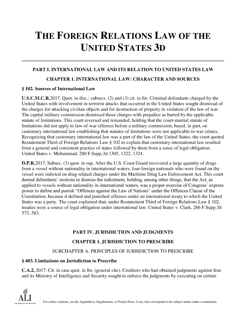handle is hein.ali/rethdfr0039 and id is 1 raw text is:       THE FOREIGN RELATIONS LAW OF THE                           UNITED STATES 3D     PART   I. INTERNATIONAL LAW AND ITS RELATION TO UNITED STATES LAW           CHAPTER 1. INTERNATIONAL LAW: CHARACTER AND SOURCES§ 102. Sources of International LawU.S.C.M.C.R.2017. Quot. in disc.; subsecs. (2) and (3) cit. in ftn. Criminal defendants charged by theUnited States with involvement in terrorist attacks that occurred in the United States sought dismissal ofthe charges for attacking civilian objects and for destruction of property in violation of the law of war.The capital military commission dismissed those charges with prejudice as barred by the applicablestatute of limitations. This court reversed and remanded, holding that the court-martial statute oflimitations did not apply to law-of-war offenses before a military commission, based, in part, oncustomary international law establishing that statutes of limitations were not applicable to war crimes.Recognizing that customary international law was a part of the law of the United States, the court quotedRestatement Third of Foreign Relations Law § 102 to explain that customary international law resultedfrom a general and consistent practice of states followed by them from a sense of legal obligation.United States v. Mohammad, 280 F.Supp.3d 1305, 1322, 1324.D.P.R.2017. Subsec. (3) quot. in sup. After the U.S. Coast Guard recovered a large quantity of drugsfrom a vessel without nationality in international waters, four foreign nationals who were found on thevessel were indicted on drug-related charges under the Maritime Drug Law Enforcement Act. This courtdenied defendants' motions to dismiss the indictment, holding, among other things, that the Act, asapplied to vessels without nationality in international waters, was a proper exercise of Congress' expresspower to define and punish Offences against the Law of Nations under the Offences Clause of theConstitution, because it defined and punished offenses under an international treaty to which the UnitedStates was a party. The court explained that, under Restatement Third of Foreign Relations Law § 102,treaties were a source of legal obligation under international law. United States v. Clark, 266 F.Supp.3d573, 583.                       PART   IV. JURISDICTION AND JUDGMENTS                       CHAPTER 1.   JURISDICTION TO PRESCRIBE              SUBCHAPTER A. PRINCIPLES OF JURISDICTION TO PRESCRIBE§ 403. Limitations on Jurisdiction to PrescribeC.A.2, 2017. Cit. in case quot. in ftn. (general cite). Creditors who had obtained judgments against Iranand its Ministry of Intelligence and Security sought to enforce the judgments by executing on certain          For earlier citations, see the Appendices, Supplements, or Pocket Parts, if any, that correspond to the subject matter under examination.